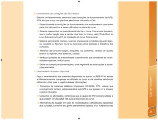 B: Levantamento das condições dos laboratórios
  Elabore um levantamento detalhado das condições de funcionamento do NTE/
  NTM em que atua e crie planilhas eletrônicas utilizando o Calc:
   1) Especiﬁcações e condições de funcionamento dos equipamentos que fazem
      parte dos laboratórios a serem utilizados na oferta do curso.
   2) Sistema operacional: no caso de ainda não ter o Linux Educacional instalado,
      qual a melhor opção para a escola: dual boot no micro; usar CD de Boot do
      Linux Educacional ou CD de instalação do Linux Educacional.
   3) Material permanente (câmera, scanner, impressora) e mobiliário (quadro bran-
      co, cavalete ou ﬂipchart, mural ou local para aﬁxar pôsteres e trabalhos dos
      cursistas).
   4) Materiais de consumo (papel, disquetes, cd, cartolinas, canetas de quadro
      branco ou ﬂipchart, ﬁtas adesivas, pastas).
   5) Veriﬁque questões de acessibilidade e atendimento aos portadores de neces-
      sidades especiais, se for o caso.
   6) Deixe um campo para observações, onde registrará as atualizações e aquisi-
      ções realizadas.
C: Levantamento do acervo disponível

  Faça o levantamento dos materiais disponíveis no acervo do NTE/NTM, escola




                                                                                       Guia do Formador
  e biblioteca escolar que possa ser utilizado no curso e crie planilhas eletrônicas
  utilizando o Calc para o registro dessas informações:
   1) Conjuntos de materiais didáticos (impressos, CD-ROM, DVD, vídeos) que
     eventualmente tenham sido preparados pelo NTE e que possam vir a integrar
     o acervo do curso.
   2) Conjuntos de atividades e dinâmicas que a equipe do NTE costuma utilizar e
      que possam ser utilizadas nas aulas presenciais do curso.
   3) Alternativas de atuação em caso de necessidades e diﬁculdades especíﬁcas
      dos cursistas, conforme seu perﬁl (atendimento especial e/ou horários extras


                                                                                         21
 