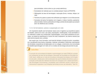 para atividades, tutoria online ou por correio eletrônico).
                                         4) Exemplares de materiais que os cursistas possam trazer ao NTE/NTM.
                                         5) Bibliograﬁa da área de tecnologias e educação (livros, revistas, artigos, jor-
                                            nais).
                                         6) Tutoriais e/ou passo-a-passo dos softwares que integram o Linux Educacional.
                                         7) Exemplos de textos formatados com imagens e vídeos inseridos, apresenta-
                                            ções de slides e textos publicados em blogs, portais de educação que possam
                                            servir de referência aos cursistas.


                                  1.2.5. Os formadores: autoria e cooperação em rede
                                   Um importante desaﬁo aos formadores nesse curso é registrar sua experiência (plano
                                de trabalho, planos de curso e de aulas, proposições, modiﬁcações, novas atividades e/
                                ou materiais) e avaliar sua contribuição à aprendizagem, como parte substantiva do pro-
                                cesso, se quisermos aperfeiçoá-lo e atuar de modo cooperativo, da mesma maneira que
                                está sendo proposto aos cursistas.
                                   Isso requer que, como formador, você exercite também a função de autor, consolidan-
                                do e socializando seus textos, propostas, materiais, atividades e dinâmicas, participando
                                de atividades cooperativas de elaboração com os colegas, construindo uma comunidade
Introdução à Educação Digital




                                de trabalho/aprendizagem em rede com os núcleos de tecnologia educacional do país.


                                      Saiba Mais

                                   O conceito de comunidade de trabalho e aprendizagem em rede (CTAR) foi cunhado
                                   por professores da área de tecnologias e educação da Faculdade de Educação da
                                   UnB. Assim, reﬂete-se no modo de conceituar a educação tecnológica na formação
                                   do educador, voltada para a democratização das oportunidades educativas e para a
                                   evolução continuada dos métodos de ensino em compasso com o desenvolvimento
                                   das tecnologias comunicativas, concebidas como fenômeno social e cultural que
                                   transcende os aparatos e as limitações tecnicistas de seu uso educativo. “Isso im-


 22
 