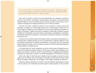 plica, como premissa, em não colocar os meios acima dos ﬁns.” (SOUZA, Amaralina
   M. et al. Outra educação a distância é possível: comunidade de trabalho/aprendiza-
   gem em rede (CTAR). Virtual Educa. Espanha, 2005).


   Este curso se propõe a construir nos seus participantes uma mudança na postura e
no modo como utiliza o computador, transformando-o não apenas numa ferramenta de
trabalho poderosa, mas num ambiente social ao estudar e produzir, promovendo a comu-
nicação e interação entre colegas formadores e com e entre os cursistas.
    Você tem nas mãos o desaﬁo de descobrir novos caminhos e modos de atuar que
favoreçam um diálogo com a tecnologia ao promover a inclusão digital. O ideal é que, na
comunicação e interação no curso, predomine uma via de mão dupla entre cursistas, cur-
sistas e formadores, cursistas e seus alunos, gestores e professores, ampliando as possi-
bilidades de interatividade, trocas de saberes, negociação compartilhada e cooperação.
O resultado enriquecerá a experiência, a produção e a atuação de todos nós, conectados
à Internet ou não.
   Contamos com sua leitura atenta e anotações durante a execução das atividades, fun-
damentais para o aperfeiçoamento do curso, procedimentos e materiais didáticos. Como
já havíamos mencionado, os registros da experiência, ora iniciada, são muito relevantes
para aperfeiçoarmos este curso, que integra o programa nacional de políticas públicas de
inclusão digital, em edições futuras.




                                                                                            Guia do Formador
   Com essa diretriz em mente, sugerimos que ao ler os textos das orientações aos cur-
sistas, das Unidades de Estudo e Prática e do Guia do Formador, faça anotações de as-
pectos que requeiram revisão da escrita, de procedimentos e sugestões de atividades e
materiais que, certamente, já utiliza em sua prática pedagógica no NTE/NTM em que atua.
   Utilize uma cópia do texto-base das unidades e faça anotações à margem dos pará-
grafos a que se referem, para contextualizar a indicação que está fazendo; anexe cópias
digitais de artigos e referências e, se necessário, inclua cópias impressas de dinâmicas.
   Esperamos realizar atividades em ambiente virtual de trabalho e aprendizagem em rede
e até em parceria com instituições de ensino superior nesse processo. Com sua efetiva


                                                                                            23
 
