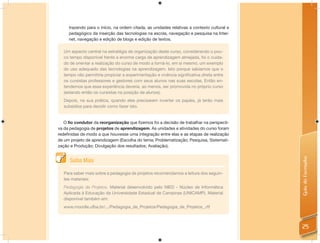 trazendo para o início, na ordem citada, as unidades relativas a contexto cultural e
     pedagógico da inserção das tecnologias na escola, navegação e pesquisa na Inter-
     net, navegação e edição de blogs e edição de textos.

  Um aspecto central na estratégia de organização deste curso, considerando o pou-
  co tempo disponível frente a enorme carga de aprendizagem almejada, foi o cuida-
  do de orientar a realização do curso de modo a torná-lo, em si mesmo, um exemplo
  do uso adequado das tecnologias na aprendizagem. Isto porque sabíamos que o
  tempo não permitiria propiciar a experimentação e vivência signiﬁcativa direta entre
  os cursistas professores e gestores com seus alunos nas suas escolas. Então en-
  tendemos que essa experiência deveria, ao menos, ser promovida no próprio curso
  (estando então os cursistas na posição de alunos).
  Depois, na sua prática, quando eles precisarem inverter os papéis, já terão mais
  subsídios para decidir como fazer isto.


   O fio condutor da reorganização que ﬁzemos foi a decisão de trabalhar na perspecti-
va da pedagogia de projetos de aprendizagem. As unidades e atividades do curso foram
redeﬁnidas de modo a que houvesse uma integração entre elas e as etapas de realização
de um projeto de aprendizagem (Escolha do tema; Problematização; Pesquisa, Sistemati-
zação e Produção; Divulgação dos resultados; Avaliação).




                                                                                            Guia do Formador
      Saiba Mais

  Para saber mais sobre a pedagogia de projetos recomendamos a leitura dos seguin-
  tes materiais:
  Pedagogia de Projetos. Material desenvolvido pelo NIED - Núcleo de Informática
  Aplicada à Educação da Universidade Estadual de Campinas (UNICAMP). Material
  disponível também em:
  www.moodle.ufba.br/.../Pedagogia_de_Projetos/Pedagogia_de_Projetos_.rtf



                                                                                            25
 