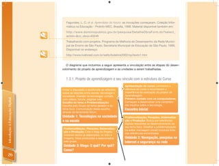 Fagundes, L. C. et al. Aprendizes do futuro: as inovações começaram. Coleção Infor-
                                   mática na Educação - ProInfo-MEC. Brasília, 1998. Material disponível também em:
                                   http://www.dominiopublico.gov.br/pesquisa/DetalheObraForm.do?select_
                                   action=&co_obra=40249
                                   Trabalhando com projetos. Programa de Melhoria do Desempenho da Rede Munici-
                                   pal de Ensino de São Paulo; Secretaria Municipal de Educação de São Paulo, 1999.
                                   Disponível no endereço:
                                   http://www.tvebrasil.com.br/salto/boletins2002/cp/texto1.htm


                                   O diagrama que incluímos a seguir apresenta a vinculação entre as etapas do desen-
                                volvimento do projeto de aprendizagem e as unidades a serem trabalhadas.


                                  1.3.1. Projeto de aprendizagem e seu vínculo com a estrutura do Curso
                                                                                Apresentação do curso: conhecem a
                                Iniciar a discussão e aprofundar as reflexões   estrutura do curso e reconhecem a
                                sobre as relações entre escola, tecnologia e    importância da realização do projeto de
                                sociedade. Imersão na tecnologia: contato       Aprendizagem.
                                                                                Primeiro contato com os computadores.
Introdução à Educação Digital




                                com vídeos, fóruns, páginas web.
                                Escolha do tema e Problematização:              Começam a desenvolver uma compreen-
                                Escolha pelo Grupo do tema gerador e do         são intuitiva sobre a tecnologia.
                                tema foco. Comunicação desta escolha            Encontro Inicial
                                através da ferramenta fórum.
                                Unidade 1: Tecnologias na sociedade             Problematização, Pesquisa, Sistematiza-
                                                                                                               Sistematiza
                                e na escola                                     ção e Produção: Busca por referências
                                                                                digitais relevantes ao desenvolvimento do
                                                                                seu tema foco. Detalhar a problematização
                                Problematização, Pesquisa, Sistematiza-    -
                                                                                (re-editar mensagem inicial) incluindo links
                                ção e Produção: Criar o blog do Projeto,
                                                                                das referências encontradas
                                incluindo textos já elaborados, os links e
                                imagens, fotos produzidas e selecionados        Unidade 2: Navegação, pesquisa na
                                pelo grupo.                                     Internet e segurança na rede
                                Unidade 3: Blogs: O quê? Por quê?
                                Como?
 26
 