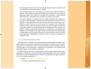 teriais de estudo em forma de texto e de vídeo (animações) a serem incluídos no CD
      e no ambiente virtual de aprendizagem e-ProInfo;
      Estes materiais devem ser organizados de tal modo que se mantenha referência
      clara em cada unidade de ensino/aprendizagem aos momentos em que devem ser
      estudados. Desse modo indica-se o contexto que é adequado e potencialmente
      significante para o aprendizado dos conceitos e conteúdos operacionais;
   Dar menos destaque no material impresso àquelas orientações sobre ações mui-
    to raras ou muito frequentes, mantendo sobre elas apenas os tutoriais no CD. Por
    exemplo, a orientação sobre como criar sua conta de e-mail ou como ligar o com-
    putador ou sobre como usar o mouse ou abrir um programa. Estas orientações,
    em alguns casos, podem no primeiro momento ficar ao seu encargo, formador, de-
    vendo então preparar-se para apresentar estas instruções para todo o grupo. Num
    segundo momento, para estudos posteriores, os cursistas têm à sua disposição o
    material no CD. Ressaltamos que alguns destes materiais podem ser utilizados para
    a apresentação inicial dos seus conteúdos. Você pode decidir quando vai preferir
    usar diretamente a apresentação do material do CD, ou quando vai preparar uma
    exposição prévia.


  1.3.2. Unidades de Estudo e Prática
   Trabalhamos com a intenção de criar oportunidades de aprendizagem de edição, nave-
gação, pesquisa, comunicação e produção que pudessem ser gratiﬁcantes aos cursistas,




                                                                                             Guia do Formador
articulando-as a experiências prévias, oriundas da trajetória social, tecnológica e educa-
cional de cada um, como base para o conhecimento, incorporação e uso consistente das
tecnologias digitais na vida cotidiana e proﬁssional.
   Deﬁnidas então as diretrizes e sistematizada a estrutura geral, partimos para a reor-
ganização do material do curso de Introdução à Educação Digital, sendo suas temáticas
distribuídas em oito Unidades de Estudo e Prática, que descrevemos a seguir juntamente
com os seus objetivos especíﬁcos:
      Unidade 1: Tecnologias na sociedade e na escola.
         Conceituar o que são tecnologias e mídias.

                                                                                             29
 