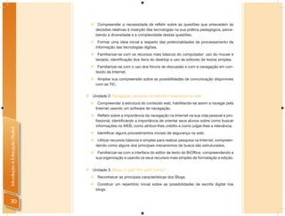     Compreender a necessidade de refletir sobre as questões que antecedem às
                                        decisões relativas à inserção das tecnologias na sua prática pedagógica, perce-
                                        bendo a diversidade e a complexidade destas questões.
                                        Formar uma ideia inicial a respeito das potencialidades de processamento de
                                        informação das tecnologias digitais.
                                        Familiarizar-se com os recursos mais básicos do computador: uso do mouse e
                                        teclado, identificação dos itens do desktop e uso de editores de textos simples.
                                        Familiarizar-se com o uso dos fóruns de discussão e com a navegação em con-
                                        teúdo da Internet.
                                        Ampliar sua compreensão sobre as possibilidades de comunicação disponíveis
                                        com as TIC.


                                   Unidade 2: Navegação, pesquisa na Internet e segurança na rede.
                                        Compreender a estrutura do conteúdo web, habilitando-se assim a navegar pela
                                        Internet usando um software de navegação.
                                         Refletir sobre a importância da navegação na Internet na sua vida pessoal e pro-
                                        fissional, identificando a importância de orientar seus alunos sobre como buscar
                                        informações na WEB, como atribuir-lhes crédito e como julgar-lhes a relevância.
Introdução à Educação Digital




                                        Identificar alguns procedimentos iniciais de segurança na web.
                                        Utilizar recursos básicos e simples para realizar pesquisa na Internet, compreen-
                                        dendo como alguns dos principais mecanismos de busca são estruturados.
                                        Familiarizar-se com a interface do editor de texto do BrOffice, compreendendo a
                                        sua organização e usando os seus recursos mais simples de formatação e edição.


                                   Unidade 3: Blogs: O quê? Por quê? Como?
                                        Reconhecer as principais características dos Blogs.
                                        Construir um repertório inicial sobre as possibilidades de escrita digital nos
                                        blogs.


30
 