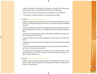     Realizar o processo minimamente necessário para criação de um blog, perce-
        bendo algumas das suas possibilidades de ajustes e configurações.
        Refletir sobre o papel dos blogs sobre a aprendizagem e a comunicação.
        Compreender o papel dos blogs na comunicação da era digital.


    Unidade 4: Elaboração e Edição de Textos.
     Refletir e analisar o papel dos editores de textos na democratização do acesso à
      produção de determinados gêneros textuais e no desenvolvimento da habilidade
      da escrita.
     Buscar compreender quais são os cuidados necessários e quais são as estraté-
      gias adequadas para se adotar o uso pedagógico das ferramentas de edição de
      texto.
     Desenvolver habilidades para utilizar o editor Writer, do BrOffice, para editar tex-
      tos, inserindo formatos e figuras.
     Salvar seus documentos em local adequado no disco rígido ou nos CDs e pen-
      drives.
     Exportar seus documentos para os formatos rtf e pdf, compreendendo as razões
      de fazê-lo.
     Usar as ferramentas de administração de arquivos para armazenar localizar, co-
      piar, excluir e utilizar seus documentos.




                                                                                             Guia do Formador
        Compreender a necessidade de ter cuidado com os direitos autorais, citando
        sempre as fontes de onde foram retirados os materiais (trechos de textos, cita-
        ções, imagens, tabelas, etc.).


 Unidade 5: Cooperação (ou interação?) na rede.
        Refletir sobre a importância da cooperação no aprendizado, tomando consci-
        ência do papel das redes digitais na promoção dos processos cooperativos de
        trabalho e aprendizagem.


                                                                                               31
 