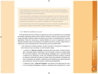 3. Nos laboratórios das escolas que não tenham o Linux Educacional instalado, a
   escola pode optar por dual boot no micro, usar CD de boot do Linux Educacional
   ou CD de instalação do Linux Educacional.
   4. As turmas serão compostas por professores e gestores, com 20 cursistas, sendo
   2 por microcomputador (prevendo-se uma margem de reserva de mais 10%). Se
   o laboratório da escola tiver 15 máquinas, pode-se trabalhar com turmas de 30. O
   que não pode acontecer é ter mais de 2 cursistas em uma única máquina.
   5. Os horários das turmas serão organizados de forma a atender às demandas dos
   professores e gestores das escolas, podendo trabalhar no contraturno.



  1.3.4. Materiais didáticos do curso
   É fundamental que você conheça os materiais do curso e se familiarize com a proposta
de trabalho organizada pelos autores. Elabore sínteses e resumos para organizar a infor-
mação estudada e elabore mapas conceituais para auxiliar na visualização dos conceitos
aprendidos. Tenha em mente que o material didático do curso foi organizado como um
material orientador para os formadores e de referência para os cursistas. Desse modo, o
material do curso é apresentado em três suportes que se complementam:
   dois volumes de material impresso, de fácil consulta e manuseio em qualquer ho-
    rário e local em que o cursista, ou você formador, esteja:




                                                                                            Guia do Formador
      o primeiro é o Guia do cursista, constituído pelo texto-base, intitulado Introdu-
       ção à Educação Digital, organizado numa introdução contendo a apresentação
       do curso (seus objetivos, sua fundamentação pedagógica etc.), instruções sobre
       o material e sua utilização e, ainda, oito unidades de estudo e prática, contendo
       os objetivos e diretrizes de cada uma delas, textos para reflexão, atividades prá-
       ticas, orientações de trabalho, referências recomendadas para aprofundamento
       dos estudos (em diversos formatos) e referências bibliográficas.
      o segundo é este, o Guia do Formador, que oferece uma visão geral do curso,
       a sua concepção pedagógica, objetivos, sugestões para planejamento e orga-


                                                                                            35
 