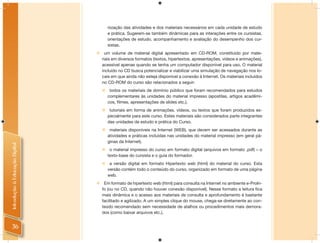 nização das atividades e dos materiais necessários em cada unidade de estudo
                                        e prática. Sugerem-se também dinâmicas para as interações entre os cursistas,
                                        orientações de estudo, acompanhamento e avaliação do desempenho dos cur-
                                        sistas.
                                     um volume de material digital apresentado em CD-ROM, constituído por mate-
                                    riais em diversos formatos (textos, hipertextos, apresentações, vídeos e animações),
                                    acessível apenas quando se tenha um computador disponível para uso. O material
                                    incluído no CD busca potencializar e viabilizar uma simulação de navegação nos lo-
                                    cais em que ainda não esteja disponível a conexão à Internet. Os materiais incluídos
                                    no CD-ROM do curso são relacionados a seguir:
                                        todos os materiais de domínio público que foram recomendados para estudos
                                        complementares às unidades do material impresso (apostilas, artigos acadêmi-
                                        cos, filmes, apresentações de slides etc.).
                                        tutoriais em forma de animações, vídeos, ou textos que foram produzidos es-
                                        pecialmente para este curso. Estes materiais são considerados parte integrantes
                                        das unidades de estudo e prática do Curso.
                                        materiais disponíveis na Internet (WEB), que devem ser acessados durante as
                                        atividades e práticas incluídas nas unidades do material impresso (em geral pá-
                                        ginas da Internet).
Introdução à Educação Digital




                                        o material impresso do curso em formato digital (arquivos em formato .pdf) – o
                                        texto-base do cursista e o guia do formador.
                                        a versão digital em formato Hipertexto web (html) do material do curso. Esta
                                        versão contém todo o conteúdo do curso, organizado em formato de uma página
                                        web.
                                 Em formato de hipertexto web (html) para consulta na Internet no ambiente e-ProIn-
                                  fo (ou no CD, quando não houver conexão disponível). Nesse formato a leitura fica
                                  mais dinâmica e o acesso aos materiais de consulta e aprofundamento é bastante
                                  facilitado e agilizado. A um simples clique do mouse, chega-se diretamente ao con-
                                  teúdo recomendado sem necessidade de atalhos ou procedimentos mais demora-
                                  dos (como baixar arquivos etc.).


 36
 