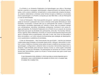 O e-ProInfo é um Ambiente Colaborativo de Aprendizagem que utiliza a Tecnologia
Internet e permite a concepção, administração e desenvolvimento de diversos tipos de
ações, como cursos a distância, complemento a cursos presenciais, projetos de pesqui-
sa, projetos colaborativos e diversas outras formas de apoio a distância e ao processo
ensino-aprendizagem. O e-ProInfo é composto por dois Web Sites: o site do Participante
e o site do Administrador.
   O site do Participante – http://www.eproifo.mec.gov.br – permite que pessoas interes-
sadas se inscrevam e participem dos cursos e diversas outras ações oferecidas por várias
Entidades conveniadas. É através dele que os participantes têm acesso a conteúdos,
informações e atividades organizadas por módulos e temas, além de poderem interagir
com coordenadores, instrutores, orientadores, professores, monitores e com outros co-
legas participantes. No Ambiente Colaborativo do e-ProInfo há um conjunto de recursos
disponíveis para apoio às atividades dos participantes, entre eles, Tira-dúvidas, Notícias,
Avisos, Agenda, Diário e Biblioteca. Há ainda um conjunto de ferramentas disponíveis para
apoio à interação entre os participantes, entre eles, e-mail, chat, fórum de discussões e
banco de projetos; e um outro conjunto de ferramentas para avaliação de desempenho,
como questionários e estatísticas de atividades.
   O site do Administrador – http://www.eproifo.mec.gov.br/adm – permite que pessoas
credenciadas pelas Entidades conveniadas desenvolvam, ofereçam, administrem e minis-
trem cursos a distância e diversas outras ações de apoio a distância ao processo ensino-
aprendizagem, conﬁgurando e utilizando todos os recursos e ferramentas disponíveis no
ambiente. Cada Entidade pode estruturar diversos Cursos ou outras ações compostas




                                                                                                      Guia do Formador
por Módulos, e estes por Atividades. Os participantes se inscrevem em Cursos e, sendo
aceitos pelo Administrador, podem se vincular a Turmas através das quais cursam seus
respectivos Módulos.

     O mais interessante de tudo, entretanto, é o fato de que todos os recursos disponíveis para os
     participantes e para os administradores são acessados via Internet, isto é, de qualquer lugar,
     em qualquer dia e a qualquer hora.




                                                                                                      37
 