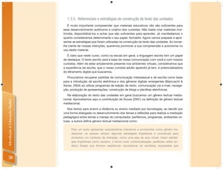 1.3.5. Referenciais e estratégias de construção do texto das unidades
                                   É muito importante compreender que materiais educativos não são suﬁcientes para
                                esse desenvolvimento autônomo e criativo dos cursistas. Não basta criar materiais mul-
                                timídia, disponibilizá-los e achar que são suﬁcientes para aprender. Já manifestamos o
                                quanto consideramos determinante o seu papel, formador. Agora vamos preparar e apre-
                                sentar as estratégias que foram utilizadas na construção do texto das unidades. Ao tornar-
                                lhe ciente de nossas intenções, queremos promover a sua compreensão e autonomia no
                                uso deste material.
                                   É claro que neste curso, como na escola em geral, a linguagem escrita tem um papel
                                de destaque. O texto escrito será a base da nossa comunicação com você e com nossos
                                cursistas. Além de estar amplamente presente nos ambientes virtuais, consideramos que
                                a experiência da escrita, que o nosso cursista adulto aprendiz já tem, é potencializadora
                                do letramento digital que buscamos.
                                  Procuramos recuperar padrões de comunicação interpessoal e de escrita como base
                                para a introdução da escrita eletrônica e dos gêneros digitais emergentes (Marcuschi &
                                Xavier, 2004) ao utilizar programas de edição de texto, comunicação via e-mail, navega-
                                ção, produção de apresentações, construção de blogs e planilhas eletrônicas.
                                   Na elaboração do texto das unidades em geral buscamos um gênero textual media-
                                cional. Aproveitamos aqui a contribuição de Sousa (2001) na deﬁnição de gênero textual
Introdução à Educação Digital




                                mediacional.
                                   Nos textos para ensino a distância ou ensino mediado por tecnologias, ao decidir por
                                uma forma dialogada no desenvolvimento dos temas e reﬂexões para realizar a mediação
                                pedagógica entre temas e manejo do computador, periféricos, programas, ambientes vir-
                                tuais, a autora deﬁne gênero textual mediacional como:

                                      Para um texto apresentar características interativas e envolventes como gênero me-
                                      diacional, os autores utilizam algumas estratégias lingüísticas e conceituais para
                                      simbolizar um contexto de interação, como uma sala de aula virtual. Usam estraté-
                                      gias lingüísticas como vocativo, o termo você, contextualização, paráfrase, estilo sin-
                                      tático (frases que formam seqüências veiculadoras de sentidos), expressões que



 38
 