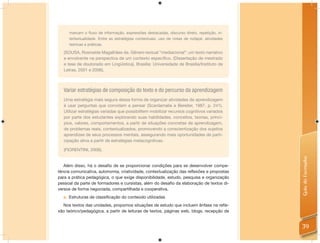 marcam o ﬂuxo de informação, expressões destacadas, discurso direto, repetição, in-
     tertextualidade. Entre as estratégias contextuais, uso de notas de rodapé, atividades
     teóricas e práticas.

   (SOUSA, Rosineide Magalhães de. Gênero textual “mediacional”: um texto narrativo
   e envolvente na perspectiva de um contexto especíﬁco. (Dissertação de mestrado
   e tese de doutorado em Lingüística). Brasília: Universidade de Brasília/Instituto de
   Letras, 2001 e 2006).



   Variar estratégias de composição do texto e do percurso da aprendizagem
   Uma estratégia mais segura dessa forma de organizar atividades de aprendizagem
   é usar perguntas que convidam a pensar (Scardamalia e Bereiter, 1987, p. 241).
   Utilizar estratégias variadas que possibilitem mobilizar recursos cognitivos variados
   por parte dos estudantes explorando suas habilidades, conceitos, teorias, princí-
   pios, valores, comportamentos, a partir de situações concretas de aprendizagem,
   de problemas reais, contextualizados, promovendo a conscientização dos sujeitos
   aprendizes de seus processos mentais, assegurando mais oportunidades de parti-
   cipação ativa a partir de estratégias metacognitivas.

   (FIORENTINI, 2006).




                                                                                             Guia do Formador
   Além disso, há o desaﬁo de se proporcionar condições para se desenvolver compe-
tência comunicativa, autonomia, criatividade, contextualização das reﬂexões e propostas
para a prática pedagógica, o que exige disponibilidade, estudo, pesquisa e organização
pessoal da parte de formadores e cursistas, além do desaﬁo da elaboração de textos di-
versos de forma negociada, compartilhada e cooperativa.
  a. Estruturas de classificação do conteúdo utilizadas
  Nos textos das unidades, propomos situações de estudo que incluem ênfase na reﬂe-
xão teórico/pedagógica, a partir de leituras de textos, páginas web, blogs, recepção de


                                                                                             39
 