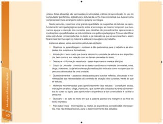 vídeos. Estas situações são permeadas por atividades práticas de aprendizado do uso do
                                computador (periféricos, aplicativos) e leituras de cunho mais conceitual que buscam uma
                                compreensão mais abrangente sobre a própria tecnologia.
                                   Neste percurso, inserimos uma grande quantidade de sugestões de leituras de apro-
                                fundamento tanto pedagógicas quanto sobre a tecnologia, ao mesmo tempo em que bus-
                                camos aguçar a atenção dos cursistas para detalhes de procedimentos operacionais e
                                implicações e possibilidades na vida cotidiana e na prática pedagógica. Procure identiﬁcar
                                estas estruturas correspondentes no texto e os marcadores que as acompanham, assim
                                ﬁcará mais fácil navegar no material e elaborar o seu plano de trabalho.
                                  Listamos abaixo estes elementos estruturais do texto:
                                   Objetivos de aprendizagem - norteiam e dão parâmetros para o trabalho e as ativi-
                                    dades dos cursistas e formadores;
                                   Introdução - texto curto que busca introduzir a unidade de estudo e sua importân-
                                    cia, bem como a sua relação com as demais unidades do texto;
                                   Destaque - informação ressaltada - que é importante e merece atenção;
                                   Corpo da Unidade - constitui-se do texto e de todos os materiais (atividades, sites,
                                    blogs, vídeos etc.) cuja leitura/recepção/realização é indicada como rota principal do
                                    percurso de estudos de uma unidade;
Introdução à Educação Digital




                                   Questionamentos - aspectos destacados para suscitar reflexão, discussão e ma-
                                    nifestações das necessidades do contexto de atuação dos cursistas, frente ao que
                                    se estuda;
                                   Materiais recomendados para aprofundamento dos estudos – constituem textos,
                                    indicações de sites, blogs, vídeos etc. que podem ser utilizados durante os momen-
                                    tos do curso ou após, para aprofundar a experiência e dar continuidade e facilitar a
                                    pesquisa;
                                   Glossário – ao lado do texto em que a palavra aparece (na margem) e ao final do
                                    texto impresso;
                                   Para saber mais - informações ou relatos de experiência consideradas interessan-
                                    tes, mas não indispensáveis, para o desenvolvimento dos estudos;


40
 