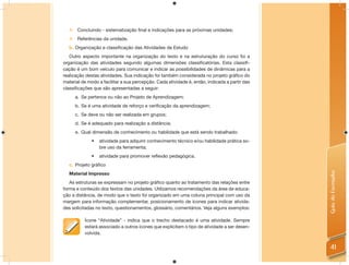     Concluindo - sistematização final e indicações para as próximas unidades;
      Referências da unidade.
  b. Organização e classificação das Atividades de Estudo
   Outro aspecto importante na organização do texto e na estruturação do curso foi a
organização das atividades segundo algumas dimensões classiﬁcatórias. Esta classiﬁ-
cação é um bom veículo para comunicar e indicar as possibilidades de dinâmicas para a
realização destas atividades. Sua indicação foi também considerada no projeto gráﬁco do
material de modo a facilitar a sua percepção. Cada atividade é, então, indicada a partir das
classiﬁcações que são apresentadas a seguir:
      a. Se pertence ou não ao Projeto de Aprendizagem;
      b. Se é uma atividade de reforço e verificação da aprendizagem;
      c. Se deve ou não ser realizada em grupos;
      d. Se é adequado para realização a distância;
      e. Qual dimensão de conhecimento ou habilidade que está sendo trabalhado:
              •   atividade para adquirir conhecimento técnico e/ou habilidade prática so-
                  bre uso da ferramenta;
              •   atividade para promover reﬂexão pedagógica.
  c. Projeto gráfico




                                                                                               Guia do Formador
  Material Impresso
   As estruturas se expressam no projeto gráﬁco quanto ao tratamento das relações entre
forma e conteúdo dos textos das unidades. Utilizamos recomendações da área de educa-
ção a distância, de modo que o texto foi organizado em uma coluna principal com uso da
margem para informação complementar, posicionamento de ícones para indicar ativida-
des solicitadas no texto, questionamentos, glossário, comentários. Veja alguns exemplos:

          Ícone “Atividade” - indica que o trecho destacado é uma atividade. Sempre
          estará associado a outros ícones que explicitam o tipo de atividade a ser desen-
          volvida.


                                                                                                 41
 