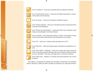 Ícone “A distância” - indica que a atividade pode ser realizada a distância.


                                          Ícone “Conhecimento técnico” – indica que a atividade é para testar o conheci-
                                          mento prático das ferramentas.


                                          Ícone “Em grupo” - indica que a atividade é realizada em grupo.


                                          Ícone “Projeto integrado” - indica que a atividade faz parte do desenvolvimento
                                          do projeto de aprendizagem.

                                          Ícone “Reforço da aprendizagem” - usado para indicar que a atividade é para
                                          reforçar a aprendizagem do conteúdo tratado.

                                          Ícone “Lembrete” - ícone usado para remeter o cursista a dicas dadas ao longo
                                          do texto para melhor aproveitamento das ferramentas e do conteúdo.


                                          Ícone “CD” - indica que o material citado está disponível no CD.
Introdução à Educação Digital




                                          Ícone “Memorial” - indica que aquele espaço é dedicado às anotações do cur-
                                          sista.

                                          Ícone “Para reﬂetir” e “Reﬂexão” - este ícone é usado para indicar partes do
                                          texto em que são propostas reﬂexões sobre o tema tratado. Quando vinculado
                                          ao ícone “Atividade”, indica que a atividade terá um momento de reﬂexão.

                                          Ícone “Saiba mais” - destaca um conteúdo para aprofundamento de um tema
                                          já tratado.

                                  Para agilizar a visualização de detalhes dos comandos e ferramentas dos softwares
                                usados, utilizamos a captura de telas e janelas dos softwares com setas para facilitar a

 42
 