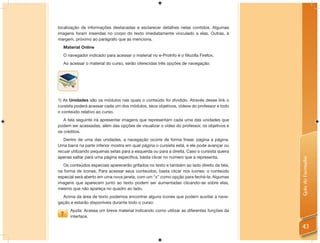 localização de informações destacadas e esclarecer detalhes nelas contidos. Algumas
imagens foram inseridas no corpo do texto imediatamente vinculado a elas. Outras, à
margem, próximo ao parágrafo que as menciona.
  Material Online
  O navegador indicado para acessar o material no e-ProInfo é o Mozilla Firefox.
  Ao acessar o material do curso, serão oferecidas três opções de navegação:




1) As Unidades são os módulos nas quais o conteúdo foi dividido. Através desse link o
cursista poderá acessar cada um dos módulos, seus objetivos, vídeos do professor e todo
o conteúdo relativo ao curso.
   A tela seguinte irá apresentar imagens que representam cada uma das unidades que
podem ser acessadas, além das opções de visualizar o vídeo do professor, os objetivos e
os créditos.
   Dentro de uma das unidades, a navegação ocorre de forma linear, página a página.
Uma barra na parte inferior mostra em qual página o cursista está, e ele pode avançar ou
recuar utilizando pequenas setas para a esquerda ou para a direita. Caso o cursista queira
apenas saltar para uma página especíﬁca, basta clicar no número que a representa.




                                                                                             Guia do Formador
   Os conteúdos especiais aparecerão grifados no texto e também ao lado direito da tela,
na forma de ícones. Para acessar seus conteúdos, basta clicar nos ícones: o conteúdo
especial será aberto em uma nova janela, com um “x” como opção para fechá-la. Algumas
imagens que aparecem junto ao texto podem ser aumentadas clicando-se sobre elas,
mesmo que não apareça no quadro ao lado.
  Acima da área de texto podemos encontrar alguns ícones que podem auxiliar a nave-
gação e estarão disponíveis durante todo o curso:
      Ajuda: Acessa um breve material indicando como utilizar as diferentes funções da
      interface.

                                                                                             43
 