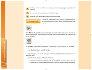 Versão para impressão: Gera uma versão para impressão da página que está sendo
                                      acessada.

                                      Diminuir fonte: diminui o tamanho do texto principal.

                                      Aumentar fonte: aumenta o tamanho do texto principal.

                                                            A opção de voltar para o menu aparece separadamente no
                                                            canto inferior direito e também estará disponível durante todo
                                                            o curso.




                                2) O Material de Apoio é uma forma rápida de acessar os materiais de apoio, como textos
                                extras e animações, organizados por unidades. Eles também podem ser acessados ao
                                longo do curso.
Introdução à Educação Digital




                                3) Os Vídeos apresentam os vídeos que acompanham o curso, divididos por unidades.


                                  1.4. Avaliação e certiﬁcação
                                  Sugerimos que para ﬁns de avaliação visando à certiﬁcação sejam considerados os
                                seguintes itens:
                                  Considerar para ﬁns de certiﬁcação dois itens:
                                     a frequência nos encontros presenciais de formação de no mínimo sete encontros;
                                     O desempenho nas atividades realizadas: o resultado das atividades de cada cur-

44
 