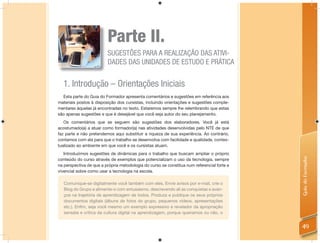 Parte II.
                         SUGESTÕES PARA A REALIZAÇÃO DAS ATIVI-
                         DADES DAS UNIDADES DE ESTUDO E PRÁTICA


  1. Introdução – Orientações Iniciais
  Esta parte do Guia do Formador apresenta comentários e sugestões em referência aos
materiais postos à disposição dos cursistas, incluindo orientações e sugestões comple-
mentares àquelas já encontradas no texto. Estaremos sempre lhe relembrando que estas
são apenas sugestões e que é desejável que você seja autor do seu planejamento.
   Os comentários que se seguem são sugestões dos elaboradores. Você já está
acostumado(a) a atuar como formador(a) nas atividades desenvolvidas pelo NTE de que
faz parte e não pretendemos aqui substituir a riqueza de sua experiência. Ao contrário,
contamos com ela para que o trabalho se desenvolva com facilidade e qualidade, contex-
tualizado ao ambiente em que você e os cursistas atuam.
   Introduzimos sugestões de dinâmicas para o trabalho que buscam ampliar o próprio




                                                                                            Guia do Formador
conteúdo do curso através de exemplos que potencializam o uso da tecnologia, sempre
na perspectiva de que a própria metodologia do curso se constitua num referencial forte e
vivencial sobre como usar a tecnologia na escola.

   Comunique-se digitalmente você também com eles. Envie avisos por e-mail, crie o
   Blog do Grupo e alimente-o com entusiasmo, descrevendo ali as conquistas e avan-
   ços na trajetória de aprendizagem de todos. Produza e publique os seus próprios
   documentos digitais (álbuns de fotos do grupo, pequenos vídeos, apresentações
   etc.). Enﬁm, seja você mesmo um exemplo expressivo e revelador da apropriação
   sensata e crítica da cultura digital na aprendizagem, porque queiramos ou não, o


                                                                                            49
 