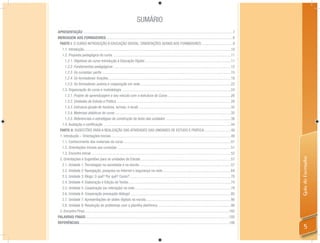 SUMÁRIO
APRESENTAÇÃO ................................................................................................................................................................7
MENSAGEM AOS FORMADORES .......................................................................................................................................8
 PARTE I: O CURSO INTRODUÇÃO À EDUCAÇÃO DIGITAL: ORIENTAÇÕES GERAIS AOS FORMADORES .................................9
  1.1. Introdução .............................................................................................................................................................10
  1.2. Proposta pedagógica do curso .............................................................................................................................11
     1.2.1. Objetivos do curso Introdução à Educação Digital ............................................................................................11
     1.2.2. Fundamentos pedagógicos ..............................................................................................................................12
     1.2.3. Os cursistas: perﬁs .........................................................................................................................................15
     1.2.4. Os formadores: funções ...................................................................................................................................18
     1.2.5. Os formadores: autoria e cooperação em rede .................................................................................................22
  1.3. Organização do curso e metodologia ....................................................................................................................24
     1.3.1. Projeto de aprendizagem e seu vínculo com a estrutura do Curso ....................................................................26
     1.3.2. Unidades de Estudo e Prática ..........................................................................................................................29
     1.3.3. Estrutura (grade de horários, turmas, e local) ..................................................................................................33
     1.3.4. Materiais didáticos do curso ............................................................................................................................35
     1.3.5. Referenciais e estratégias de construção do texto das unidades .....................................................................38
  1.4. Avaliação e certiﬁcação ........................................................................................................................................44
 PARTE II: SUGESTÕES PARA A REALIZAÇÃO DAS ATIVIDADES DAS UNIDADES DE ESTUDO E PRÁTICA ............................49
 1. Introdução – Orientações Iniciais ................................................................................................................................49
  1.1. Conhecimento dos materiais do curso ..................................................................................................................51
  1.2. Orientações iniciais aos cursistas .........................................................................................................................51
  1.3. Encontro Inicial .....................................................................................................................................................52




                                                                                                                                                                                    Guia do Formador
 2. Orientações e Sugestões para as unidades de Estudo .................................................................................................57
  2.1. Unidade 1: Tecnologias na sociedade e na escola ..................................................................................................57
  2.2. Unidade 2: Navegação, pesquisa na Internet e segurança na rede .........................................................................64
  2.3. Unidade 3: Blogs: O quê? Por quê? Como? ............................................................................................................70
  2.4. Unidade 4: Elaboração e Edição de Textos .............................................................................................................74
  2.5. Unidade 5: Cooperação (ou interação) na rede .......................................................................................................78
  2.6. Unidade 6: Cooperação pressupõe diálogo! ...........................................................................................................85
  2.7. Unidade 7: Apresentações de slides digitais na escola ...........................................................................................90
  2.8. Unidade 8: Resolução de problemas com a planilha eletrônica ..............................................................................98
 3. Encontro Final...........................................................................................................................................................102
PALAVRAS FINAIS .........................................................................................................................................................105
REFERÊNCIAS ................................................................................................................................................................106
                                                                                                                                                                                        5
 
