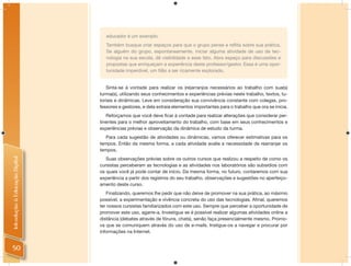 educador é um exemplo.
                                   Também busque criar espaços para que o grupo pense e reﬂita sobre sua prática.
                                   Se alguém do grupo, espontaneamente, iniciar alguma atividade de uso de tec-
                                   nologia na sua escola, dê visibilidade a esse fato. Abra espaço para discussões e
                                   propostas que enriqueçam a experiência deste professor/gestor. Essa é uma opor-
                                   tunidade imperdível, um ﬁlão a ser ricamente explorado.


                                   Sinta-se à vontade para realizar os (re)arranjos necessários ao trabalho com sua(s)
                                turma(s), utilizando seus conhecimentos e experiências prévias neste trabalho, textos, tu-
                                toriais e dinâmicas. Leve em consideração sua convivência constante com colegas, pro-
                                fessores e gestores, e dela extraia elementos importantes para o trabalho que ora se inicia.
                                   Reforçamos que você deve ﬁcar à vontade para realizar alterações que considerar per-
                                tinentes para o melhor aproveitamento do trabalho, com base em seus conhecimentos e
                                experiências prévias e observação da dinâmica de estudo da turma.
                                   Para cada sugestão de atividades ou dinâmicas, vamos oferecer estimativas para os
                                tempos. Então da mesma forma, a cada atividade avalie a necessidade de rearranjar os
                                tempos.
Introdução à Educação Digital




                                   Suas observações prévias sobre os outros cursos que realizou a respeito de como os
                                cursistas perceberam as tecnologias e as atividades nos laboratórios são subsídios com
                                os quais você já pode contar de início. Da mesma forma, no futuro, contaremos com sua
                                experiência a partir dos registros do seu trabalho, observações e sugestões no aperfeiço-
                                amento deste curso.
                                   Finalizando, queremos lhe pedir que não deixe de promover na sua prática, ao máximo
                                possível, a experimentação e vivência concreta do uso das tecnologias. Aﬁnal, queremos
                                ter nossos cursistas familiarizados com este uso. Sempre que perceber a oportunidade de
                                promover este uso, agarre-a. Investigue se é possível realizar algumas atividades online a
                                distância (debates através de fóruns, chats), senão faça presencialmente mesmo. Promo-
                                va que se comuniquem através do uso de e-mails. Instigue-os a navegar e procurar por
                                informações na Internet.


 50
 