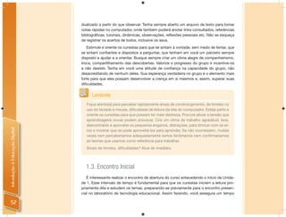 dualizado a partir do que observar. Tenha sempre aberto um arquivo de texto para tomar
                                notas rápidas no computador, onde também poderá anotar links consultados, referências
                                bibliográﬁcas, tutoriais, dinâmicas, observações, reﬂexões pessoais etc. Não se esqueça
                                de registrar os acertos de todos, inclusive os seus.
                                   Estimule e oriente os cursistas para que se sintam à vontade, sem medo de tentar, que
                                se sintam conﬁantes e dispostos a perguntar, que tenham em você um parceiro sempre
                                disposto a ajudar e a orientar. Busque sempre criar um clima alegre de companheirismo,
                                troca, compartilhamento das descobertas. Valorize o progresso do grupo e incentive-os
                                a não desistir. Tenha em você uma atitude de conﬁança na capacidade do grupo, não
                                desacreditando de nenhum deles. Sua esperança verdadeira no grupo é o elemento mais
                                forte para que eles possam desenvolver a crença em si mesmos e, assim, superar suas
                                diﬁculdades.


                                      Lembrete
                                   Fique atento(a) para perceber rapidamente sinais de constrangimento, de timidez no
                                   uso do teclado e mouse, diﬁculdade de leitura da tela do computador. Esteja perto e
                                   oriente os cursistas para que possam ter mais destreza. Procure aliviar a tensão que
                                   aprendizagens novas podem provocar. Crie um clima de trabalho agradável, leve,
                                   descontraído e aproveite os pequenos enganos, distrações, para brincar com os er-
Introdução à Educação Digital




                                   ros e mostrar que se pode aproveitá-los para aprender. Se não ocorressem, muitas
                                   vezes nem perceberíamos adequadamente certos fenômenos nem conﬁrmaríamos
                                   as teorias que usamos como referência para trabalhar.
                                   Sinais de timidez, diﬁculdades? Atue de imediato.




                                  1.3. Encontro Inicial
                                   É interessante realizar o encontro de abertura do curso antecedendo o início da Unida-
                                de 1. Esse intervalo de tempo é fundamental para que os cursistas iniciem a leitura pro-
                                priamente dita e estudem os temas, preparando-se previamente para o encontro presen-
                                cial no laboratório de tecnologia educacional. Assim fazendo, você assegura um tempo

  52
 