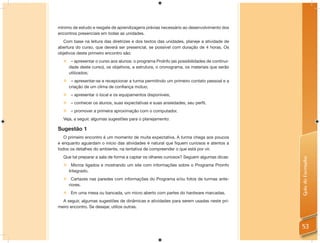 mínimo de estudo e resgate de aprendizagens prévias necessário ao desenvolvimento dos
encontros presenciais em todas as unidades.
   Com base na leitura das diretrizes e dos textos das unidades, planeje a atividade de
abertura do curso, que deverá ser presencial, se possível com duração de 4 horas. Os
objetivos deste primeiro encontro são:
   – apresentar o curso aos alunos: o programa ProInfo (as possibilidades de continui-
    dade deste curso), os objetivos, a estrutura, o cronograma, os materiais que serão
    utilizados;
      – apresentar-se e recepcionar a turma permitindo um primeiro contato pessoal e a
      criação de um clima de confiança mútuo;
     – apresentar o local e os equipamentos disponíveis;
     – conhecer os alunos, suas expectativas e suas ansiedades, seu perfil.
     – promover a primeira aproximação com o computador.
  Veja, a seguir, algumas sugestões para o planejamento:

Sugestão 1
   O primeiro encontro é um momento de muita expectativa. A turma chega aos poucos
e enquanto aguardam o início das atividades é natural que ﬁquem curiosos e atentos a
todos os detalhes do ambiente, na tentativa de compreender o que está por vir.
  Que tal preparar a sala de forma a captar os olhares curiosos? Seguem algumas dicas:




                                                                                          Guia do Formador
   Micros ligados e mostrando um site com informações sobre o Programa Proinfo
    Integrado.
   Cartazes nas paredes com informações do Programa e/ou fotos de turmas ante-
    riores.
   Em uma mesa ou bancada, um micro aberto com partes do hardware marcadas.
  A seguir, algumas sugestões de dinâmicas e atividades para serem usadas neste pri-
meiro encontro. Se desejar, utilize outras.



                                                                                          53
 