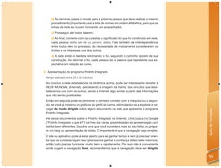 b) Ao terminar, passe o novelo para a próxima pessoa que deve realizar o mesmo
     procedimento (importante usar a lista de nomes em ordem alfabética, para que as
     linhas da rede se cruzem formando um emaranhado).
     c) Prosseguir até todos falarem.
     d) Ao ﬁnal, comente com os cursistas o signiﬁcado do que foi construído em rede,
     cada pessoa como um nó sui generis, único. Fale também da interdependência
     entre todos eles no processo, da necessidade de mutuamente considerarem os
     limites e os interesses uns dos outros.
     e) A rede então é desfeita retornando o ﬁo, seguindo o caminho oposto de sua
     construção. Ao retornar o ﬁo, cada pessoa diz a palavra que representa sua ex-
     pectativa em relação ao curso.

2. Apresentação do programa ProInfo Integrado
 (tempo estimado entre 20 e 30 minutos)

 Ao concluir a rede estabelecida na dinâmica acima, pode ser interessante remeter à
 REDE MUNDIAL (Internet), percebendo a imagem da trama, dos vínculos que esta-
 belecemos uns com os outros, sendo a Internet algo similar a partir das informações
 que vão sendo publicadas.
 Então em seguida pode-se promover o primeiro contato com a máquina ou o segun-
 do, se você já mostrou os gráﬁcos do perﬁl da turma, estimulando-os a explorar e na-
 vegar de modo dirigido sobre algum documento na web que apresente o programa




                                                                                           Guia do Formador
 ProInfo Integrado.
 Há vários documentos sobre o ProInfo Integrado na Internet. Uma busca no Google
 (“ProInfo Integrado o que é?”) vai lhes dar várias possibilidades de apresentação com
 estilos bem diferentes. Escolha uma que você considera mais ao seu feitio, ou prepa-
 re um blog ou apresentação de slides. O importante é que a navegação seja simples.
 O site ou aplicativo pode já estar aberto para se ganhar tempo e nem já precisar orien-
 tar que os cursistas façam isso (precisamos ganhar a conﬁança deles neles mesmos),
 então tudo precisa funcionar muito bem e rapidamente. Por isso não é conveniente
 ainda sugerir a navegação livre, recomendamos que a navegação deve ser dirigida

                                                                                           55
 