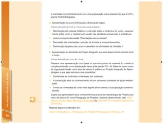 e orientada concomitantemente com uma explanação oral a respeito do que é o Pro-
                                    grama ProInfo Integrado.

                                3. Apresentação do curso Introdução à Educação Digital
                                    (Tempo estimado de 1h30 a 2 horas para essa atividade)

                                     Distribuição do material didático e instrução sobre a dinâmica do curso, especial-
                                     mente sobre como o material será usado nas atividades presenciais e a distância.
                                     Leitura conjunta da sessão “Orientações aos cursistas”.
                                     Discussão das orientações, solução de dúvidas e encaminhamentos.
                                     Distribuição do plano do curso e calendário de atividades da Unidade 1.

                                4. Apresentação da atividade de Projeto Integrado que será desenvolvido durante todo
                                   o curso
                                    (Tempo estimado em torno de 1 hora)

                                    Preparar uma apresentação com base no que está posto no material do cursista e
                                    complementando com a explanação deste guia (seção 2.6 - A). Salientar que o curso
                                    foi organizado tendo como eixo de estudo e prática um Projeto Integrado de Apren-
                                    dizagem e que essa estrutura visa possibilitar:
Introdução à Educação Digital




                                 Contemplar as vivências e interesses dos cursistas;
                                 A construção ativa do conhecimento em um processo constante de ação-relexão-
                                  ação;
                                 Tornar os conteúdos do curso mais significativos devido à sua aplicação contextu-
                                  alizada.
                                    Sugira que aprofundem seus conhecimentos acerca da metodologia de Projetos por
                                    meio da leitura do texto Pedagogia de Projetos, Material desenvolvido pelo NIED -
                                    Núcleo de Informática Aplicada à Educação da UNICAMP (Universidade Estadual de
                                    Campinas).
                                Material disponível também em:
                                www.moodle.ufba.br/.../Pedagogia_de_Projetos/Pedagogia_de_Projetos_.rtf
  56
 