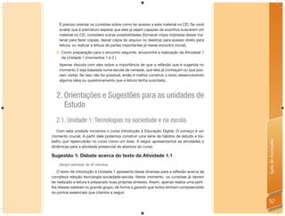 É preciso orientar os cursistas sobre como ter acesso a este material no CD. Se você
    avaliar que é prematuro esperar que eles já sejam capazes de sozinhos buscarem um
    material no CD, considere outras possibilidades (fornecer cópia impressa desse ma-
    terial para fazer cópias, deixar cópia do arquivo no desktop para acesso direto para
    leitura, ou realizar a leitura de partes importantes já nesse encontro inicial).
  5. Como preparação para o encontro seguinte, encaminhe a realização da Atividade 1
     da Unidade 1 (momentos 1 e 2 )
    Apenas discuta com eles sobre a importância de que a reﬂexão que é sugerida no
    momento 2 seja baseada numa escola de verdade, que eles já conheçam ou que pos-
    sam visitar. Se isso não for possível, então é melhor construir o texto desenvolvendo
    alguma ideia ou questionamento que a leitura tenha suscitado.



  2. Orientações e Sugestões para as unidades de
     Estudo
  2.1. Unidade 1: Tecnologias na sociedade e na escola
   Com esta unidade iniciamos o curso Introdução à Educação Digital. O começo é um
momento crucial. A partir dele podemos construir uma série de hábitos de estudo e tra-




                                                                                               Guia do Formador
balho que repercutirão no curso como um todo. A seguir apresentamos as atividades e
dinâmicas para a atividade presencial de abertura do curso

Sugestão 1: Debate acerca do texto da Atividade 1.1
    (tempo estimado de 30 minutos)

   O texto de introdução à Unidade 1 apresenta ideias diversas para a reﬂexão acerca da
complexa relação tecnologia-sociedade-escola. Neste momento, os cursistas já devem
ter realizado a leitura e preparado suas próprias sínteses. Assim, apenas realize uma parti-
lha desses saberes no grande grupo, de forma a garantir que todos tenham compreendido
os pontos essenciais que citamos a seguir:

                                                                                               57
 