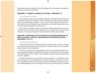 descobertas acerca dos diferentes modos de utilização dos computadores que eles iden-
tiﬁcaram nas escolas já conhecidas.

Sugestão 2: Assistir a vídeos do YouTube – Atividade 1.2
    (tempo estimado de 30 minutos)

    Esta atividade pretende dar continuidade às reﬂexões e mobilizações acerca desta tão
controversa relação entre tecnologia, escola e sociedade. Para isso passaremos agora a
utilizar uma outra linguagem midiática - o vídeo. Com os vídeos propostos queremos tam-
bém alertar-lhes para a importância que a escola deﬁna o seu papel neste processo e que
os seus proﬁssionais preparem-se para assumi-lo.
   A ﬁm de agilizar a atividade, sugerimos que apenas mostre rapidamente como funciona
o YouTube, mas que acesse os vídeos diretamente do CD. Mostre como ter acesso a este
material no CD, para que possam em momento posterior revisitar este conteúdo.

Sugestão 3: Definição do tema gerador do projeto/publicação do
tema escolhido no fórum e apresentação do Ambiente Virtual –
Atividades 1.3 e 1.4
    (tempo estimado de 1h30 minutos)

  As atividades anteriores certamente provocaram diversas ideias, dúvidas e inquieta-
ções. Agora é aproveitar esse terreno fértil para que os grupos deﬁnam um tema gerador




                                                                                              Guia do Formador
para os projetos que irão desenvolver.
   No encontro anterior já havia sido solicitada a leitura do texto sobre Pedagogia de Pro-
jetos (preparado pelo NIED da UNICAMP). Ainda assim, é recomendável que você prepare
uma apresentação breve do material, caso considere necessário revisar a proposta antes
de iniciar o trabalho.
    Em seguida, sugerimos que o grupo leia o texto da atividade 1.3 no material do cursis-
ta, e que escolham um tema gerador para seus projetos. Para isso, eles podem iniciar com
uma “tempestade de ideias” apenas listando todas as possibilidades que cada um pensou
e em seguida dialogam sobre a importância de cada uma, buscando alcançar a temática


                                                                                              59
 