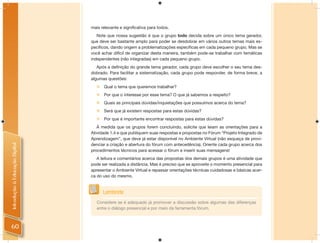 mais relevante e signiﬁcativa para todos.
                                   Note que nossa sugestão é que o grupo todo decida sobre um único tema gerador,
                                que deve ser bastante amplo para poder se desdobrar em vários outros temas mais es-
                                pecíﬁcos, dando origem a problematizações especíﬁcas em cada pequeno grupo. Mas se
                                você achar difícil de organizar desta maneira, também pode-se trabalhar com temáticas
                                independentes (não integradas) em cada pequeno grupo.
                                   Após a deﬁnição do grande tema gerador, cada grupo deve escolher o seu tema des-
                                dobrado. Para facilitar a sistematização, cada grupo pode responder, de forma breve, a
                                algumas questões:
                                     Qual o tema que queremos trabalhar?
                                   Por que o interesse por esse tema? O que já sabemos a respeito?
                                   Quais as principais dúvidas/inquietações que possuímos acerca do tema?
                                   Será que já existem respostas para estas dúvidas?
                                   Por que é importante encontrar respostas para estas dúvidas?
                                   À medida que os grupos forem concluindo, solicite que leiam as orientações para a
                                Atividade 1.4 e que publiquem suas respostas e propostas no Fórum “Projeto Integrado de
                                Aprendizagem”, que deve já estar disponível no Ambiente Virtual (não esqueça de provi-
                                denciar a criação e abertura do fórum com antecedência). Oriente cada grupo acerca dos
Introdução à Educação Digital




                                procedimentos técnicos para acessar o fórum e inserir suas mensagens!
                                   A leitura e comentários acerca das propostas dos demais grupos é uma atividade que
                                pode ser realizada a distância. Mas é preciso que se aproveite o momento presencial para
                                apresentar o Ambiente Virtual e repassar orientações técnicas cuidadosas e básicas acer-
                                ca do uso do mesmo.


                                      Lembrete
                                   Considere se é adequado já promover a discussão sobre algumas das diferenças
                                   entre o diálogo presencial e por meio da ferramenta fórum.



60
 