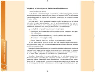 Sugestão 4: Introdução às partes de um computador
                                    (tempo estimado de 30 minutos)

                                   As atitudes dos cursistas em relação ao computador, periféricos e programas precisam
                                ser trabalhadas de modo que sintam mais gratiﬁcação pelo êxito obtido nas atividades e
                                menos inibição diante de eventual falta de destreza visual-motora no manejo do mouse e
                                na leitura de tela.
                                   Peça que façam a leitura desta seção onde os primeiros termos técnicos da área da
                                informática começam a ser utilizados, é hora de familiarizar os cursistas com essa no-
                                menclatura. Após a leitura, com o propósito de proporcionar essa aproximação de forma
                                interessante, preparamos uma animação (disponível no CD) contemplando:
                                  Apresentação do computador e seus componentes principais:
                                    a. Dispositivos de entrada e saída: monitor, teclado, mouse, impressora, alto-falan-
                                       tes, webcam, etc.
                                    b. Dispositivos de armazenamento: HD, CD, DVD, pendrive (e os antigos).
                                    c. Processador e memória (placa mãe).
                                    d. Outros: placas de vídeo, som, ventilador, fonte, estabilizador, nobrake.
                                   Ter uma mesa com um micro (aquele que está com problemas e precisando manu-
Introdução à Educação Digital




                                tenção se houver) aberto para complementar a apresentação feita na animação pode ser
                                também uma boa estratégia.
                                   Oriente-os também para a veriﬁcação dos itens do glossário apresentados no material
                                impresso. Nesta etapa, algumas palavras fundamentais foram apresentadas em glossário
                                aberto na margem do texto para facilitar a compreensão imediata com a leitura. Entretan-
                                to, há muitas outras que podem ser consultadas para aprofundamento.
                                   Consultar o glossário é um importante hábito que deve ser estimulado desde o início.
                                Por isso, sugerimos que você o utilize sempre nos encontros presenciais e, quando nave-
                                garem pela Internet, que explorem alguns desses termos. Uma atividade opcional interes-
                                sante pode ser complementá-lo, construindo inicialmente um cartaz com as palavras que
                                os cursistas queiram destacar, deﬁnindo-as com texto e imagem. Mais adiante, assim que


 62
 