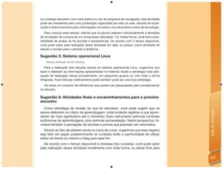 os cursistas estiverem com mais prática no uso do programa de navegação, esta atividade
pode ser transferida para uma publicação organizada por eles na web, através de locali-
zação e direcionamento para informações nos sites e nos dicionários online de tecnologia.
   Para concluir esse estudo, solicite que os alunos realizem individualmente a atividade
de simulação de compra de um computador (atividade 1.5). Desta forma, você terá a pos-
sibilidade de avaliar se há dúvidas e esclarecê-las. De acordo com o tempo disponível,
você pode optar pela realização desta atividade em sala, ou propor como atividade de
estudo e revisão para o período a distância.

Sugestão 5: Sistema operacional Linux
    (tempo estimado de 30 minutos)

    Para a realização dos estudos acerca do sistema operacional Linux, sugerimos que
leiam e debatam as informações apresentadas no material. Avalie a estratégia mais ade-
quada de realização desse procedimento, em pequenos grupos ou com toda a turma
integrada. Fazer leituras coletivamente pode também pode ser uma boa estratégia.
   Há ainda um conjunto de referências que podem ser pesquisadas para complementar
os estudos.

Sugestão 6: Atividades finais e encaminhamentos para o próximo
encontro
   Como estratégia de revisão do que foi estudado, você pode sugerir que os




                                                                                            Guia do Formador
alunos elaborem um diário de aprendizagem, onde poderão registrar o que apren-
deram de mais signiﬁcativo até o momento. Esse instrumento estimula condutas
autônomas de aprendizagens, pois estimula autoavaliação. Nesta perspectiva, fa-
vorece também a percepção de dúvidas e pontos que precisam ser retomados.
   Devido ao fato de estarem ainda no início do curso, sugerimos que esse registro
seja feito em papel, posteriormente os cursistas terão a oportunidade de utilizar
editor de textos ou mesmo o blog para esse ﬁm.
  De acordo com o tempo disponível e interesse dos cursistas, você pode optar
pela realização dessa atividade inicialmente com toda turma, ou deixar livre para


                                                                                            63
 