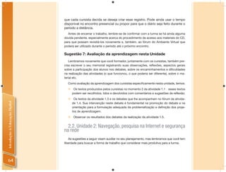 que cada cursista decida se deseja criar esse registro. Pode ainda usar o tempo
                                disponível no encontro presencial ou propor para que o diário seja feito durante o
                                período a distância.
                                  Antes de encerrar o trabalho, lembre-se de conﬁrmar com a turma se há ainda alguma
                                dúvida pendente, especialmente acerca do procedimento de acesso aos materiais do CD,
                                para que possam revisitá-los novamente e, também, ao fórum do Ambiente Virtual que
                                poderá ser utilizado durante o período até o próximo encontro.

                                Sugestão 7: Avaliação da aprendizagem nesta Unidade
                                   Lembramos novamente que você formador, juntamente com os cursistas, também pre-
                                cisa escrever o seu memorial registrando suas observações, reﬂexões, aspectos gerais
                                sobre a participação dos alunos nos debates, sobre os encaminhamentos e diﬁculdades
                                na realização das atividades (o que funcionou, o que poderia ser diferente), sobre o ma-
                                terial etc.
                                  Como avaliação da aprendizagem dos cursistas especiﬁcamente nesta unidade, temos:
                                      Os textos produzidos pelos cursistas no momento 2 da atividade 1.1 � esses textos
                                      podem ser recolhidos, lidos e devolvidos com comentários e sugestões de reflexão;
                                      Os textos da atividade 1.3 e os debates que lhe acompanham no fórum da ativida-
Introdução à Educação Digital




                                      de 1.4. Sua intervenção neste debate é fundamental na promoção do debate e na
                                      orientação para a formulação adequada da problematização e definição dos proje-
                                      tos de aprendizagem.
                                      Observar os resultados dos debates da realização da atividade 1.5.


                                  2.2. Unidade 2: Navegação, pesquisa na Internet e segurança
                                na rede
                                    As sugestões a seguir visam auxiliar no seu planejamento, mas lembramos que você tem
                                liberdade para buscar a forma de trabalho que considerar mais produtiva para a turma.




64
 