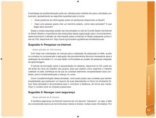 A estratégia de problematização pode ser utilizada para mobilizá-los para a atividade, por
exemplo, apresentando as seguintes questões para a turma:
   Onde podemos ter informações sobre os backbones disponíveis no Brasil?
       Caso uma pessoa queira criar um domínio próprio, como deve proceder? A que
       órgão deve recorrer?
   Essas e outras respostas podem ser encontradas no site do Comitê Gestor da Internet
no Brasil. Mostre a importância das atribuições dessa organização para o funcionamento,
desenvolvimento e difusão de informações sobre a Internet no Brasil acessando juntos o
site do CGI, disponível em: http://www.cgi.br/sobre-cg/deﬁnicao.htm#atribuicoes

Sugestão 4: Pesquisar na Internet
      (tempo estimado de 1h30 minutos)

   Com base nas orientações do manual para a realização de pesquisas na Web, auxilie
os cursistas na compreensão e aplicação dos procedimentos técnicos necessários para a
realização da atividade 2.4, na qual darão continuidade ao projeto de pesquisa integrado
de aprendizagem.
    O estudo da animação sobre a apresentação do desktop, disponível no CD, pode ser
útil antes do início do trabalho dos grupos, para que saibam como organizar o material
coletado na rede. Certiﬁque-se de que os cursistas realmente compreenderam esse con-
teúdo, pois é fundamental para o avanço no curso.




                                                                                             Guia do Formador
   Como complementação dessa atividade, você pode propor aos cursistas que tenham
possibilidade que publiquem um resumo de suas descobertas no fórum do Ambiente Vir-
tual. Essa atividade é recomendável para o momento a distância, de forma que mante-
nham o contato entre os módulos presenciais.

Sugestão 5: Navegar com segurança
      (tempo estimado de 30 minutos)

   A temática segurança na Internet costuma ser um assunto “nebuloso”, ou seja, a falta
de compreensão acerca do tema favorece medos e receios, muitas vezes infundados. Por


                                                                                             67
 