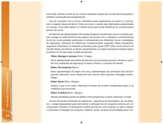 outro lado, também ocorre de os usuários realizarem ações sem as devidas precauções e
                                sofrerem consequências desagradáveis.
                                   Que tal conversar com a turma e identiﬁcar quais experiências já tiveram e o que sa-
                                bem a respeito dessa temática? Antes de iniciar o estudo das orientações apresentadas
                                no manual, você pode realizar um debate breve para tentar identiﬁcar os conhecimentos
                                prévios da turma.
                                   No Manual são apresentadas informações bastante simples para que os cursistas pos-
                                sam navegar na rede de forma mais segura. De acordo com o interesse e conhecimentos
                                da turma, vocês poderão aprofundar a compreensão dos diferentes riscos e estratégias
                                de segurança, utilizando as referências complementares sugeridas. Nesta perspectiva,
                                sugerimos fortemente os materiais produzidos pelo grupo CERT (http://www.cert.br/) do
                                Comitê Gestor da Internet no Brasil, especialmente os vídeos educativos listados abaixo
                                (incluídos no CD para esta unidade de estudo):
                                    Vídeo: Navegar é preciso (5min. 21segs.)
                                    Breve apresentação da história da Internet e dos principais serviços. Introduz a ques-
                                    tão dos problemas de segurança na rede e introduz o conceito de ﬁrewall.
                                    Vídeo: Os invasores (6min.)
                                    Breve apresentação da origem dos vírus. Apresentação dos principais tipos de pro-
Introdução à Educação Digital




                                    gramas maliciosos: vírus, cavalos de troia, worms, bots, spyware, keylogger, screen-
                                    logger.
                                    Vídeo: Spam (6min. 55segs.)
                                    Explica o que é um spam, diferentes formatos de e-mails considerados spam e os
                                    malefícios que provocam.
                                    Vídeo: A defesa (6min. 30segs.)
                                    Aborda estratégias gerais de defesa contra programas e ações maliciosas na rede.
                                   Acerca da primeira dimensão de segurança - segurança da informação e do computa-
                                dor –, esteja preparado(a) para demonstrar a utilização de um programa antivírus em um
                                computador. Também é interessante mostrar aos alunos como acessar os sites e realizar
                                o download e instalação do programa. Saliente, ainda, as dicas de estratégias para mini-

 68
 