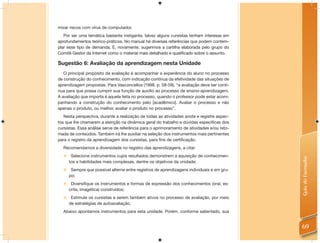 mizar riscos com vírus de computador.
   Por ser uma temática bastante instigante, talvez alguns cursistas tenham interesse em
aprofundamentos teórico-práticos. No manual há diversas referências que podem contem-
plar esse tipo de demanda. E, novamente, sugerimos a cartilha elaborada pelo grupo do
Comitê Gestor da Internet como o material mais detalhado e qualiﬁcado sobre o assunto.

Sugestão 6: Avaliação da aprendizagem nesta Unidade
   O principal propósito da avaliação é acompanhar a experiência do aluno no processo
de construção do conhecimento, com indicação contínua da efetividade das situações de
aprendizagem propostas. Para Vasconcellos (1998, p. 58-59), “a avaliação deve ser contí-
nua para que possa cumprir sua função de auxílio ao processo de ensino-aprendizagem.
A avaliação que importa é aquela feita no processo, quando o professor pode estar acom-
panhando a construção do conhecimento pelo [acadêmico]. Avaliar o processo e não
apenas o produto, ou melhor, avaliar o produto no processo”.
   Nesta perspectiva, durante a realização de todas as atividades anote e registre aspec-
tos que lhe chamarem a atenção na dinâmica geral do trabalho e dúvidas especíﬁcas dos
cursistas. Essa análise serve de referência para o aprimoramento de atividades e/ou reto-
mada de conteúdos. Também irá lhe auxiliar na seleção dos instrumentos mais pertinentes
para o registro da aprendizagem dos cursistas, para ﬁns de certiﬁcação.
  Recomendamos a diversidade no registro das aprendizagens, a citar:
   Selecione instrumentos cujos resultados demonstrem a aquisição de conhecimen-




                                                                                            Guia do Formador
    tos e habilidades mais complexas, dentre os objetivos da unidade;
   Sempre que possível alterne entre registros de aprendizagens individuais e em gru-
    po;
   Diversifique os instrumentos e formas de expressão dos conhecimentos (oral, es-
    crita, imagética) construídos;
   Estimule os cursistas a serem também ativos no processo de avaliação, por meio
    de estratégias de autoavaliação.
  Abaixo apontamos instrumentos para esta unidade. Porém, conforme salientado, sua


                                                                                            69
 