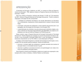 APRESENTAÇÃO
   A Secretaria de Educação a Distância, em 2007, no contexto do Plano de Desenvol-
vimento da Educação - PDE, elaborou revisão do Programa Nacional de Informática na
Educação - ProInfo.
   Essa nova versão do Programa, instituído pelo Decreto nº 6.300, de 12 de dezembro
de 2007, intitula-se Programa Nacional de Tecnologia Educacional - ProInfo e postula a
integração e articulação de três componentes:
  a. a instalação de ambientes tecnológicos nas escolas (laboratórios de informática
     com computadores, impressoras e outros equipamentos e acesso à Internet banda
     larga);
  b. a formação continuada dos professores e outros agentes educacionais para o uso
     pedagógico das Tecnologias de Informação e Comunicação (TIC);
  c. a disponibilização de conteúdos e recursos educacionais multimídia e digitais, solu-
     ções e sistemas de informação disponibilizados pela SEED/MEC nos próprios com-
     putadores, por meio do Portal do Professor, da TV/DVD Escola etc.
   Nesse contexto, surge o Programa Nacional de Formação Continuada em Tecnologia
Educacional - ProInfo Integrado que congrega um conjunto de processos formativos, den-
tre eles o curso Introdução à Educação Digital (40h), o curso Tecnologias na Educação:
Ensinando e Aprendendo com as TIC (100h) e o curso Elaboração de Projetos.




                                                                                            Guia do Formador
   O objetivo central desse Programa é a inserção de tecnologias da informação e comu-
nicação (TIC) nas escolas públicas brasileiras, visando principalmente:
  a. promover a inclusão digital dos professores e gestores escolares das escolas de
     educação básica e comunidade escolar em geral;
  b. dinamizar e qualificar os processos de ensino e de aprendizagem com vistas à me-
     lhoria da qualidade da educação básica.
  Esse Programa cumprirá suas ﬁnalidades e objetivos em regime de cooperação e cola-
boração entre a União, os Estados, o Distrito Federal e os Municípios.



                                                                                                7
 