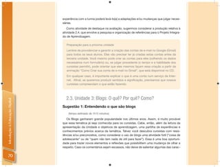 experiência com a turma poderá levá-lo(a) a adaptações e/ou mudanças que julgar neces-
                                sárias.
                                   Como atividade de destaque na avaliação, sugerimos considerar a produção relativa à
                                atividade 2.4, que envolve a pesquisa e organização de referências para o Projeto Integra-
                                do de Aprendizagem.

                                   Preparação para a próxima unidade
                                   Lembre de providenciar e garantir a criação das contas de e-mail no Google (Gmail)
                                   para todos os seus alunos. Eles vão precisar ter já criadas estas contas antes da
                                   terceira unidade. Você mesmo pode criar as contas para eles (colhendo os dados
                                   necessários num formulário) ou, se julgar procedente (o tempo e a habilidade dos
                                   cursistas permitir), pode orientar que eles mesmos façam essa criação a partir da
                                   animação “Como Criar sua conta de e-mail no Gmail”, que está disponível no CD.
                                   Em qualquer caso, é importante explicar o que é uma conta num serviço de Inter-
                                   net. Aﬁnal, se queremos produzir sentidos e signiﬁcação, precisamos que nossos
                                   cursistas compreendam o que estão fazendo.




                                  2.3. Unidade 3: Blogs: O quê? Por quê? Como?
Introdução à Educação Digital




                                Sugestão 1: Entendendo o que são blogs
                                    (tempo estimado de 1h15 minutos)

                                   Os Blogs ganharam grande popularidade nos últimos anos. Assim, é muito provável
                                que essa temática já seja conhecida para os cursistas. Cabe, então, além da leitura da
                                apresentação da Unidade e objetivos de aprendizagem, uma partilha de experiências e
                                conhecimentos prévios acerca da temática. Talvez você descubra cursistas com resis-
                                tências e/ou preconceitos, como considerar o uso de blogs uma atividade fútil (“coisa de
                                adolescente” ou de “quem não tem nada de útil para fazer”). Essa é uma boa oportuni-
                                dade para trazer novos elementos e reﬂexões que possibilitem uma mudança de olhar a
                                respeito. Caso os comentários sejam escassos, não deixe de salientar algumas das carac-


 70
 