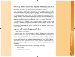 terísticas e dos benefícios do uso dos blogs na educação, apresentados no texto. Não se
preocupe se for necessário demorar-se mais na discussão, haja vista sua importância para
a articulação de pensamentos mais críticos e complexos acerca do tema.
   Em seguida proponha que realizem a atividade 3.1, de navegação e análise de blogs.
Recomendamos que a turma esteja organizada em grupos, seguindo a mesma organização
dos projetos, de forma a facilitar a identiﬁcação de referências de interesse. No debate ao
ﬁnal do trabalho procure certiﬁcar-se de que todos os cursistas compreenderam a diversi-
dade de estratégias didáticas que essa ferramenta possibilita, englobando desde o traba-
lho individual até propostas de uso em grupo. Nesta atividade de exploração você poderá
variar o tempo disponível, porém recomendamos entre 15 e 30 minutos como limite.
   Você pode dar continuidade ao trabalho no grande grupo e realizar coletivamente a
atividade 3.2 de análise dos endereços dos blogs. Se houver um projetor disponível, há a
possibilidade de dinamizar a atividade, apresentando os exemplos citados no material e
diferenciando a hospedagem em servidor próprio e o uso dos servidores públicos dispo-
níveis na Internet.

Sugestão 2: Criação de Blog para os Projetos
    (tempo estimado de 1h30 minutos)

   Os artigos “Blog: Diário (de aprendizagem) na rede” e “Quer aprender? Crie um blog”,
propostos no item “Saiba mais”, são curtos e bastante mobilizadores para a realização
da próxima atividade que propomos – a produção do Diário de Aprendizagem do Projeto.




                                                                                              Guia do Formador
   Antes de o grupo iniciar a fase mais técnica de criação do blog, solicite que organizem
as informações do projeto que já dispõem e que produzam um breve diário de aprendi-
zagem do projeto. Essa organização pode ser feita em papel para facilitar a participação
de todos sem a preocupação técnica de uso de um editor de textos, que será abordado
mais adiante.
  Algumas informações importantes para a estruturação desse diário:
   Título do projeto
   Temática, contexto, objetivos



                                                                                                71
 