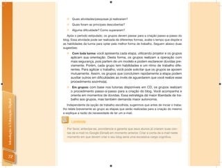    Quais atividades/pesquisas já realizaram?
                                     Quais foram as principais descobertas?
                                     Alguma dificuldade? Como superaram?
                                   Após o período estipulado, os grupos devem passar para a criação passo-a-passo do
                                blog. Essa atividade pode ser realizada de diferentes formas, avalie o tempo que dispõe e
                                as habilidades da turma para optar pela melhor forma de trabalho. Seguem abaixo duas
                                sugestões:
                                     Com toda turma: você apresenta cada etapa, utilizando projetor e os grupos
                                      aplicam sua orientação. Desta forma, os grupos realizam a operação com
                                      mais segurança, pois partem de um modelo e podem esclarecer dúvidas pre-
                                      viamente. Porém, cada grupo tem habilidades e um ritmo de trabalho dife-
                                      rentes. Para agilizar o trabalho, você pode solicitar que os grupos se apoiem
                                      mutuamente. Assim, os grupos que concluírem rapidamente a etapa podem
                                      auxiliar outros em dificuldades ao invés de aguardarem que você realize esse
                                      procedimento sozinho(a).
                                     Em grupos: com base nos tutorias disponíveis em CD, os grupos realizam
                                      o procedimento passo-a-passo para a criação do blog. Você acompanha e
                                      orienta em momentos de dúvidas. Essa estratégia dá maior liberdade de tra-
                                      balho aos grupos, mas também demanda maior autonomia.
Introdução à Educação Digital




                                   Independente da opção de trabalho escolhida, sugerimos que antes de iniciar o traba-
                                lho relate brevemente ao grupo as etapas que serão realizadas para a criação do mesmo
                                e explique a razão da necessidade de ter um e-mail.


                                      Lembrete
                                   Por favor, antecipe-se, providencie e garanta que seus alunos já criaram suas con-
                                   tas de e-mail no Google (Gmail) em momento anterior. Criar a conta de e-mail neste
                                   momento em que devem criar o seu blog seria uma excessiva carga cognitiva.




  72
 