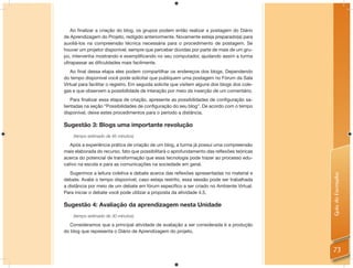 Ao ﬁnalizar a criação do blog, os grupos podem então realizar a postagem do Diário
de Aprendizagem do Projeto, redigido anteriormente. Novamente esteja preparado(a) para
auxiliá-los na compreensão técnica necessária para o procedimento de postagem. Se
houver um projetor disponível, sempre que perceber dúvidas por parte de mais de um gru-
po, intervenha mostrando e exempliﬁcando no seu computador, ajudando assim a turma
ultrapassar as diﬁculdades mais facilmente.
   Ao ﬁnal dessa etapa eles podem compartilhar os endereços dos blogs. Dependendo
do tempo disponível você pode solicitar que publiquem uma postagem no Fórum da Sala
Virtual para facilitar o registro. Em seguida solicite que visitem alguns dos blogs dos cole-
gas e que observem a possibilidade de interação por meio da inserção de um comentário.
    Para ﬁnalizar essa etapa de criação, apresente as possibilidades de conﬁguração sa-
lientadas na seção “Possibilidades de conﬁguração do seu blog”. De acordo com o tempo
disponível, deixe estes procedimentos para o período a distância.

Sugestão 3: Blogs uma importante revolução
    (tempo estimado de 45 minutos)

   Após a experiência prática de criação de um blog, a turma já possui uma compreensão
mais elaborada do recurso, fato que possibilitará o aprofundamento das reﬂexões teóricas
acerca do potencial de transformação que essa tecnologia pode trazer ao processo edu-
cativo na escola e para as comunicações na sociedade em geral.
   Sugerimos a leitura coletiva e debate acerca das reﬂexões apresentadas no material e




                                                                                                Guia do Formador
debate. Avalie o tempo disponível, caso esteja restrito, essa sessão pode ser trabalhada
a distância por meio de um debate em fórum especíﬁco a ser criado no Ambiente Virtual.
Para iniciar o debate você pode utilizar a proposta da atividade 4.5.

Sugestão 4: Avaliação da aprendizagem nesta Unidade
    (tempo estimado de 30 minutos)

  Consideramos que a principal atividade de avaliação a ser considerada é a produção
do blog que representa o Diário de Aprendizagem do projeto.



                                                                                                73
 