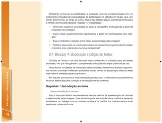 Entretanto, se houver a possibilidade, a avaliação pode ser complementada com um
                                instrumento individual de autoavaliação de participação no trabalho em grupo, que vem
                                sendo desenvolvido ao longo do curso. Abaixo são listados alguns questionamentos para
                                a reﬂexão acerca dos aspectos “diálogo” e “cooperação”:
                                       Demonstro respeito à diversidade de ideias e compartilho minha opinião a partir de
                                       propostas dos colegas?
                                       Busco trazer questionamentos significativos a partir de manifestações dos cole-
                                       gas?
                                       Busco estabelecer relações entre ideias apresentadas pelos colegas?
                                       Participo ativamente na construção coletiva do conhecimento aprofundando ideias/
                                       conceitos e/ou colocando uma nova perspectiva?


                                  2.4. Unidade 4: Elaboração e Edição de Textos
                                  O Editor de Textos é um dos recursos mais conhecidos e utilizados para atividades
                                escolares, fato que não garante a compreensão crítica de seu amplo potencial de uso.
                                   Desta forma, nos textos de introdução desta unidade, oferecemos diversos argumen-
                                tos visando promover a reﬂexão e possibilitar outras formas de apropriação didática deste
Introdução à Educação Digital




                                importante e versátil programa aplicativo.
                                   Em seguida, priorizamos a instrumentação para seu uso, contemplando procedimentos
                                técnicos essenciais para a criação e formatação de documentos.

                                Sugestão 1: Introdução ao tema
                                      (tempo estimado de 15 minutos)

                                   Para o início do trabalho recomendamos sempre a leitura da apresentação da Unidade
                                e objetivos de aprendizagem. Esta atividade pode ser feita de forma coletiva e tentando
                                estabelecer um diálogo com os cursistas na busca de partilha dos conhecimentos e ex-
                                periências prévias da turma.



    74
 