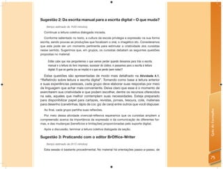 Sugestão 2: Da escrita manual para a escrita digital – O que muda?
    (tempo estimado de 1h30 minutos)

  Continuar a leitura coletiva dialogada iniciada.
   Conforme salientado no texto, a cultura da escola privilegia a expressão na sua forma
escrita, sendo poucas as produções que focalizam o oral, o imagético etc. Consideramos
que este pode ser um momento pertinente para estimular a criatividade dos cursistas
nesse sentido. Sugerimos que, em grupos, os cursistas debatam as seguintes questões
propostas no material:

     Então cabe que nos perguntemos o que vamos perder quando deixamos para trás a escrita
     manual e a leitura do livro impresso, sucessor do códice, e passamos para a escrita e leitura
     digital. O que se ganha (ou se impõe) e o que se perde (sem notar)?

   Estas questões são apresentadas de modo mais detalhado na Atividade 4.1.
“Reﬂetindo sobre leitura e escrita digital”. Tomando como base a leitura anterior
e suas experiências pessoais, cada grupo deve elaborar suas respostas por meio
da linguagem que achar mais conveniente. Deixe claro que esse é o momento de
exercitarem sua criatividade e que podem escolher, dentre os recursos oferecidos
na sala, aqueles que melhor contemplam suas necessidades. Esteja preparado
para disponibilizar papel para cartazes, revistas, jornais, tesoura, cola, materiais
para desenho (canetinhas, lápis de cor, giz de cera) entre outros que você dispuser.
  Ao ﬁnal, cada grupo partilha suas reﬂexões.




                                                                                                     Guia do Formador
  Por meio dessa atividade vivencial-reﬂexiva esperamos que os cursistas ampliem a
compreensão acerca da importância da expressão e da comunicação de diferentes for-
mas, e das mudanças (benefícios e limitações) proporcionadas pelo suporte digital.
  Após a discussão, terminar a leitura coletiva dialogada da seção.

Sugestão 3: Praticando com o editor BrOffice-Writer
    (tempo estimado de 2h15 minutos)

  Esta sessão é bastante procedimental. No material há orientações passo-a-passo, de

                                                                                                     75
 