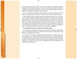 forma que sugerimos que os grupos vão lendo e executando as atividades propostas.
                                Acompanhe as atividades dos grupos, orientando e esclarecendo dúvidas sempre que
                                necessário. Também procure certiﬁcar-se de que todos os cursistas estão exercitando a
                                habilidade de digitação e manuseio do editor de textos.
                                  Se você considerar mais produtivo, pode solicitar que os grupos assistam aos vídeos
                                acerca do uso adequado do teclado e do mouse antes de iniciarem o trabalho prático.
                                    Recomendamos, ainda, que após deixar que os grupos trabalhem por um tempo (má-
                                ximo 30 minutos), solicite a atenção de todos e proponha que realizem juntos o procedi-
                                mento de salvar o documento. Neste caso recomendamos que você faça uma exposição
                                inicial para toda a turma explicando os diferentes formatos e escolha do local de salva-
                                mento; em seguida, solicite que realizem a operação. Para aprofundar o conhecimento
                                dos cursistas acerca do gerenciamento de arquivos, solicite que assistam à animação “O
                                uso do gerenciador de arquivos” (de acordo com o interesse e dinâmica de trabalho do
                                grupo, o vídeo pode ser sugerido como estudo para o período a distância).
                                  Dica: Exemplos de capa e características do design gráfico
                                   Ao apresentar os questionamentos acerca dos diferentes formatos de capa apresen-
                                tados, nossa intenção era instigar os cursistas a observar o quanto o design gráﬁco pode
                                inﬂuenciar na percepção do conteúdo.
                                   De acordo com o material complementar disponibilizado no CD “Design para quem
Introdução à Educação Digital




                                não é designer”, eles poderão relacionar algumas características e possíveis problemas
                                em cada proposta. Se você julgar que não há tempo para explorar mais detidamente es-
                                tes aspectos do planejamento visual neste momento, não se preocupe porque eles serão
                                retomados na Unidade 6. De todo modo, é importante salientar já os problemas mais
                                evidentes de cada alternativa.




   76
 
