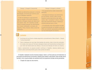 Design 1 (imagem à esquerda)                  Design 2 (imagem à direita)
                                              – Os agrupamentos estão claramente
 – Todos os elementos possuem a mesma         deﬁnidos.
 formatação, de forma que nenhum pos-
 sui um destaque especial.                    – Há especial destaque aos elementos
                                              em azul (título, autoria, data e local).
 – A falta de destaque e agrupamento          Quando muitos elementos são desta-
 foge ao padrão comumente utilizado e         cados, eles “competem” entre si. Talvez
 diﬁculta a ﬁltragem rápida de determina-     seja mais pertinente deixar o destaque
 dos dados. Obs.: Em trabalhos acadê-         colorido apenas para o título.
 micos é padrão agrupar as informações
 em 4 tipos: Instituição e contexto do        – A localização das informações de data
 trabalho; Título; Autoria; Data e local de   e local de produção do trabalho pode ser
 realização.                                  difícil, por estarem agrupadas juntamente
                                              com as informações de autoria.


       Lembrete
   •   As linhas em azul foram criadas seguindo o procedimento: Menu Inserir > Opção
       “Linha horizontal”.
   •   Para o destaque em azul das informações de autoria, data e local de produção,
       foi criada uma caixa em formato retangular (barra de ferramentas de desenho) e




                                                                                             Guia do Formador
       por meio da mesma barra se utilizou o recurso de inserção de texto na mesma.
   Após o salvamento, os grupos podem continuar o trabalho. Apenas saliente que
   devem salvar periodicamente para evitar perda de dados.



   O trabalho realizado envolve diversas etapas. Assim, ao ﬁnal pode ser útil relembrar os
principais procedimentos (comandos usados) para realizar cada tarefa. Essa revisão serve
também como oportunidade de esclarecimento de possíveis dúvidas ainda pendentes:
   Criação da capa do documento;


                                                                                             77
 