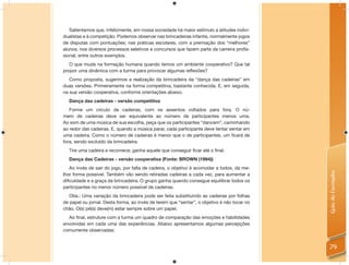 Salientamos que, infelizmente, em nossa sociedade há maior estímulo a atitudes indivi-
dualistas e à competição. Podemos observar nas brincadeiras infantis, normalmente jogos
de disputas com pontuações; nas práticas escolares, com a premiação dos “melhores”
alunos; nos diversos processos seletivos e concursos que fazem parte da carreira proﬁs-
sional, entre outros exemplos.
   O que muda na formação humana quando temos um ambiente cooperativo? Que tal
propor uma dinâmica com a turma para provocar algumas reﬂexões?
   Como proposta, sugerimos a realização da brincadeira da “dança das cadeiras” em
duas versões. Primeiramente na forma competitiva, bastante conhecida. E, em seguida,
na sua versão cooperativa, conforme orientações abaixo.
  Dança das cadeiras - versão competitiva
   Forme um círculo de cadeiras, com os assentos voltados para fora. O nú-
mero de cadeiras deve ser equivalente ao número de participantes menos uma.
Ao som de uma música de sua escolha, peça que os participantes “dancem”, caminhando
ao redor das cadeiras. E, quando a música parar, cada participante deve tentar sentar em
uma cadeira. Como o número de cadeiras é menor que o de participantes, um ﬁcará de
fora, sendo excluído da brincadeira.
  Tire uma cadeira e recomece; ganha aquele que conseguir ﬁcar até o ﬁnal.
  Dança das Cadeiras - versão cooperativa (Fonte: BROWN (1994))
   Ao invés de sair do jogo, por falta de cadeira, o objetivo é acomodar a todos, da me-




                                                                                             Guia do Formador
lhor forma possível. Também vão sendo retiradas cadeiras a cada vez, para aumentar a
diﬁculdade e a graça da brincadeira. O grupo ganha quando consegue equilibrar todos os
participantes no menor número possível de cadeiras.
   Obs.: Uma variação da brincadeira pode ser feita substituindo as cadeiras por folhas
de papel ou jornal. Desta forma, ao invés de terem que “sentar”, o objetivo é não tocar no
chão. O(s) pé(s) deve(m) estar sempre sobre um papel.
  Ao ﬁnal, estruture com a turma um quadro de comparação das emoções e habilidades
envolvidas em cada uma das experiências. Abaixo apresentamos algumas percepções
comumente observadas:


                                                                                             79
 