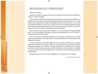 MENSAGEM AOS FORMADORES
                                  Caro(a) formador(a),
                                  Seja bem-vindo(a) ao Programa Nacional de Formação Continuada em Tecnologia Edu-
                                cacional - ProInfo Integrado.
                                   Esse programa, promovido pela Secretaria de Educação a Distância (Seed/MEC), em
                                parceria com o Conselho dos Secretários Estaduais de Educação (Consed) e com a União
                                Nacional dos Dirigentes Municipais de Educação (Undime), é constituído por um conjunto
                                de processos formativos que tem como objetivos promover a inclusão digital dos profes-
                                sores e gestores das escolas públicas e dinamizar os processos de ensino e de aprendi-
                                zagem com vistas à melhoria da qualidade da educação básica.
                                   São três as principais ações desse programa: o curso Introdução à Educação Digital
                                (40h), o curso Tecnologias na Educação: Ensinando e Aprendendo com as TIC (100h) e o
                                curso Elaboração de Projetos (40h).
                                   O Curso Introdução à Educação Digital tem como objetivo contribuir para a inclusão
                                digital de proﬁssionais da educação básica dos sistemas públicos de ensino (professores
                                e gestores escolares).
                                   O curso Introdução à Educação Digital tem como objetivo contribuir para a inclusão
Introdução à Educação Digital




                                digital de proﬁssionais da educação básica dos sistemas públicos de ensino (professores
                                e gestores escolares). Tem também a intenção de promover a reﬂexão sobre o impacto
                                das transformações provocadas pela evolução das mídias e da tecnologia na sociedade
                                e, a partir do uso de recursos tecnológicos do computador, dinamizar as práticas pessoais
                                e pedagógicas.
                                  Desejamos sucesso na sua prática pedagógica e no atendimento aos cursistas.

                                                                                                 A coordenação do curso




         8
 