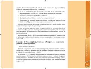 cepções. Recomendamos a leitura do texto da sessão em pequenos grupos e o diálogo
acerca das questões problematizadas. Em especial:
   Quais as características que diferenciam a sociedade atual? Concordam com o
    termo sociedade da informação? Quais são outras denominações utilizadas?
       Será que o computador irá substituir o professor?
       Qual a palavra escolhida para sintetizar a mensagem do texto?
       Qual o papel do professor nesse novo contexto informacional, segundo Andréa
       Cecília Ramal? O grupo concorda com a proposta da autora?
   Aproveite para diversiﬁcar na formação dos grupos, visto que o estudo não está vincu-
lado diretamente ao projeto de aprendizagem.
  Ao ﬁnal do trabalho os grupos podem compartilhar de forma breve com toda turma
suas respostas. Por outro lado, se o tempo estiver restrito, essa partilha pode ser feita por
meio de um fórum no Ambiente Virtual que poderá ser criado posteriormente para uso no
período a distância.
   Na continuidade, retome a leitura dialogada da sessão cooperação ou interação, onde
é apresentada a palavra escolhida pelas autoras – cooperação –, sendo esse conceito
aprofundado.

Sugestão 3: Cooperação ou interação e Cooperação para criar e
publicar conteúdo online




                                                                                                Guia do Formador
      (tempo estimado de 30 minutos)

   O estudo aqui proposto pode ser realizado no grande grupo com a leitura coletiva e
debate entre a turma. Ou, se preferir, pode ser preparada uma breve apresentação com as
principais informações para pautar o debate.
   As atividades 5.2 e 5.3 remetem para autoavaliações dos trabalhos do grupo do projeto
de aprendizagem. Valorize esse momento, estimulando o debate e reﬂexão nos grupos,
mas sugerimos que deixe livre em relação à postagem de respostas nos blogs. Caso o
grupo não queira postar, é interessante solicitar que entreguem suas reﬂexões em papel
ou por e-mail.

                                                                                                  81
 