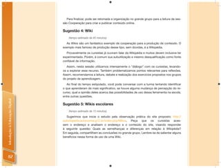 Para ﬁnalizar, pode ser retomada a organização no grande grupo para a leitura da ses-
                                são Cooperação para criar e publicar conteúdo online.

                                Sugestão 4: Wiki
                                    (tempo estimado de 45 minutos)

                                  As Wikis são um fantástico exemplo de cooperação para a produção de conteúdo. O
                                exemplo mais famoso de produção desse tipo, sem dúvidas, é a Wikipédia.
                                  Provavelmente os cursistas já ouviram falar da Wikipédia e muitos devem inclusive ter
                                experimentado. Porém, é comum sua subutilização e mesmo desqualiﬁcação como fonte
                                conﬁável de informação.
                                   Assim, nesta sessão utilizamos intensamente o “diálogo” com os cursistas, levando-
                                os a explorar esse recurso. Também problematizamos pontos relevantes para reﬂexões.
                                Assim, recomendamos a leitura, debate e realização dos exercícios propostos nos grupos
                                do projeto de aprendizagem.
                                   Ao ﬁnal do tempo estipulado, você pode conversar com a turma tentando identiﬁcar
                                o que aprenderam de mais signiﬁcativo, se houve alguma mudança de percepção do re-
                                curso, qual a opinião deles acerca das possibilidades de uso dessa ferramenta na escola,
                                entre outras questões.
Introdução à Educação Digital




                                Sugestão 5: Wikis escolares
                                    (tempo estimado de 15 minutos)

                                   Sugerimos que inicie o estudo pela observação prática do site proposto: http://
                                autonopedia.autonomia.g12.br/index.php/Mitos. Peça que os cursistas aces-
                                sem o endereço e analisem o endereço e o conteúdo do site, visando responder
                                à seguinte questão: Quais as semelhanças e diferenças em relação à Wikipédia?
                                Em seguida, compartilhem as conclusões no grande grupo. Lembre-se de salientar alguns
                                benefícios nessa forma de uso de uma Wiki.




 82
 