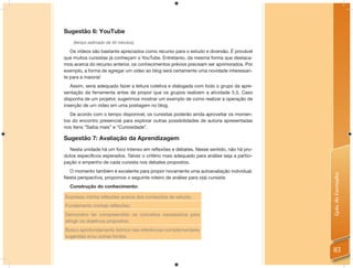 Sugestão 6: YouTube
    (tempo estimado de 45 minutos)

   Os vídeos são bastante apreciados como recurso para o estudo e diversão. É provável
que muitos cursistas já conheçam o YouTube. Entretanto, da mesma forma que destaca-
mos acerca do recurso anterior, os conhecimentos prévios precisam ser aprimorados. Por
exemplo, a forma de agregar um vídeo ao blog será certamente uma novidade interessan-
te para a maioria!
   Assim, seria adequado fazer a leitura coletiva e dialogada com todo o grupo da apre-
sentação da ferramenta antes de propor que os grupos realizem a atividade 5.5. Caso
disponha de um projetor, sugerimos mostrar um exemplo de como realizar a operação de
inserção de um vídeo em uma postagem no blog.
   De acordo com o tempo disponível, os cursistas poderão ainda aproveitar os momen-
tos do encontro presencial para explorar outras possibilidades de autoria apresentadas
nos itens “Saiba mais” e “Curiosidade”.

Sugestão 7: Avaliação da Aprendizagem
  Nesta unidade há um foco intenso em reﬂexões e debates. Nesse sentido, não há pro-
dutos especíﬁcos esperados. Talvez o critério mais adequado para análise seja a partici-
pação e empenho de cada cursista nos debates propostos.
  O momento também é excelente para propor novamente uma autoavaliação individual.




                                                                                           Guia do Formador
Nesta perspectiva, propomos o seguinte roteiro de análise para o(a) cursista:
  Construção do conhecimento:

Expresso minha reﬂexões acerca dos conteúdos de estudo;
Fundamento minhas reﬂexões;
Demonstro ter compreendido os conceitos necessários para
atingir os objetivos propostos;
Busco aprofundamento teórico nas referências complementares
sugeridas e/ou outras fontes.


                                                                                           83
 