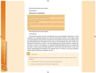 Nota atribuída para esse aspecto:
                                  Comentários:
                                  Autonomia e cooperação:

                                Demonstro respeito à diversidade de ideias e compartilho minha
                                opinião a partir de ideias dos colegas;
                                Busco trazer questionamentos signiﬁcativos a partir de manifes-
                                tações dos colegas;
                                Busco estabelecer relações entre ideias colocadas pelos cole-
                                gas;
                                Colaboro na construção coletiva do conhecimento aprofundan-
                                do, de ideias/conceitos e/ou colocando uma nova perspectiva.
                                  Nota atribuída para esse aspecto:
                                  Comentários:
                                    É importante enfatizar que não consideramos que a autoavaliação “desobrigue” o olhar
                                cuidadoso de avaliação também por parte do formador(a). Quando o(a) cursista realiza
                                uma autoavaliação, especialmente quando são inexperientes nesse tipo de avaliação, eles
                                têm diﬁculdades para a atribuição de nota. Assim, recomendamos que você “avalie a ha-
                                bilidade do estudante se avaliar” e dê esse feedback para ele/ela. Devido à experiência,
Introdução à Educação Digital




                                você tem um olhar “mais aguçado” e consegue identiﬁcar aspectos que os cursistas não
                                percebem. Exerça essa autoridade legítima! É interessante que eles tenham muito claro
                                de que autoavaliação não signiﬁca que poderão dar a si mesmos a nota que quiserem,
                                caberá ao(à) formador(a) a validação da nota.


                                      Lembrete
                                  Apenas lembrando que as dinâmicas sugeridas na Unidade 6 requerem alguma pre-
                                  paração:
                                  •   criar salas de chat e fóruns de discussão especíﬁcos;
                                  •   preparar material para as dinâmicas sugeridas.


84
 