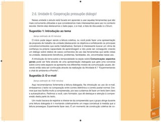 2.6. Unidade 6: Cooperação pressupõe diálogo!
  Nessa unidade o estudo está focado em aprender a usar aquelas ferramentas que são
mais comumente utilizadas e que consideramos mais interessantes para uso no contexto
escolar. Dentre elas destacamos o bate-papo, o e-mail, a lista de discussão e o fórum.

Sugestão 1: Introdução ao tema
    (tempo estimado de 30 minutos)

   O início pode seguir sendo a leitura coletiva, ou você pode fazer uma apresentação
da proposta de trabalho da unidade (destacando os objetivos e enfatizando os principais
conceitos/conteúdos que serão trabalhados). Sempre é interessante buscar um clima de
conﬁança na própria capacidade de aprendizagem e isto pode ser conseguido criando
um diálogo sobre relatos de casos conhecidos de uso das ferramentas que serão vistas
na unidade, destacando benefícios, problemas, facilidades, etc. encontradas nesse uso.
   A introdução do tema sobre a temporalidade na seção sobre Comunicação: aspectos
gerais pode ser feita através de uma apresentação dialogada que gere uma conversa
sobre como este aspecto se apresenta nos diferentes modos de comunicação usuais, de-
vendo então esta ser continuada através da realização da Atividade 6.1 “Experimentando
o chat do ambiente e-Proinfo”.

Sugestão 2: O e-mail




                                                                                           Guia do Formador
    (tempo estimado de 1h30 minutos)

   Aqui recomendamos fortemente a leitura dialogada. Na introdução ao uso do e-mail,
embasamos o texto na comparação entre correio eletrônico e correio postal normal. Cre-
mos que isso facilita muito a compreensão, por isso cuidamos de fazer um texto bem claro
e autoexplicativo. Pedimos a você, caro formador, que dê destaque e atenção à compre-
ensão desta parte do texto.
    Um modo bacana de registrar e inteirar-se da compreensão que o grupo atinge durante
uma leitura dialogada é ir montando coletivamente um mapa conceitual à medida que a
leitura prossegue. Experimente fazer isso. É um momento de construção coletiva de co-


                                                                                           85
 